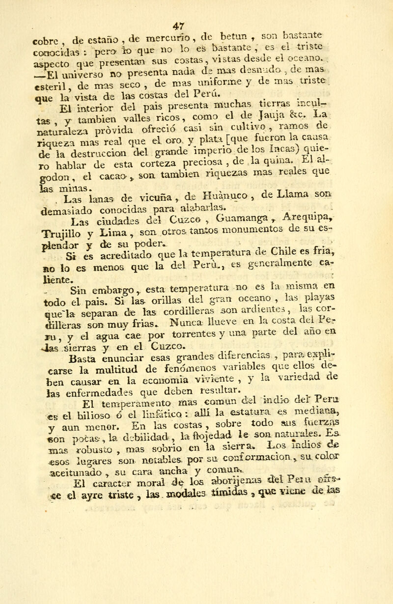cobre , de estaño , de mercurio, de betún , son bastante conocidas ; pero io que no lo es bastante , es el triste aspecto que presentan sus costas vistas desde el océano. , ^El universo no presenta naaa de nías desnuda, de mas estéril, de mas seco , de mas uniforme y de mas triste. que la vista de las costas del Perú. ^ El mterior del pais presenta muchas tierras ir.cuU tas , y también valles ricos, como el de Jauja 6zc, La naturaleza próvida ofreció easi sm cultivo, ramos de riqueza mas real que el. oro y plata [que fueron ia caasa (k la destrucción del grande imperio de los Incas; quie- ro hablar de esta corteza preciosa , de la quina, ü.i ai^. godon, el cacao-^ son también riquezas mas reales que las minas.^^^^^ de vicuña, de Huanuco , de Llama sor^ demasiado conocidas para aiabaiias. Las eludAdes del Cuzco , Guamanga ^ Arequipa, TrujiUo y Lima, sen oíro^tantos monumentos de su es« láendar y (k su poder^ •, r^i m r - Sí es acreditado que la temperatura de Chile es íria, no lo es menos que la del Perú,, es generalmente ca-. líente. > • ,« Sin embargo, esta temperatura no es ía misma en todo el pais. Si las- oriUas del gran océano, las playas quena separan áe las cordilleras i^on ardientes, las cor- dilleras son muy frias. Nunca: llueve en la costa del Per ru, y el agua cae por torrentes y una parte del ano en ^as .sierras y en el Cuzco. ^ Basta enunciar esas grandes diferencias , par^. expli- carse la multitud de fenómenos variables que ellos de- ben causar en la economía viviente , y la variedad de ias enfermedades que deben resultar. i > -p , El temperamento mas común cLel mcuo aei reni €B el bilioso ó el linfático : alli la estatura es mediana, V aun menor. En las costas , sobre todo sus fuerzas 4on po€a&,la debilidad, la ñojedad le son náfrales. Ea mas robusto , mas sobrio en la sierra. Los indios d^ .esos lugares son notables por su confi?rmacioa, sixcolc^ ■aceitunado , su cara ancha y coman.- El car-acíer moral de los abonjenas del Peía o..s- ^c €l ayre triste , ias. modales tímidas , ^ue Yiene ae ias