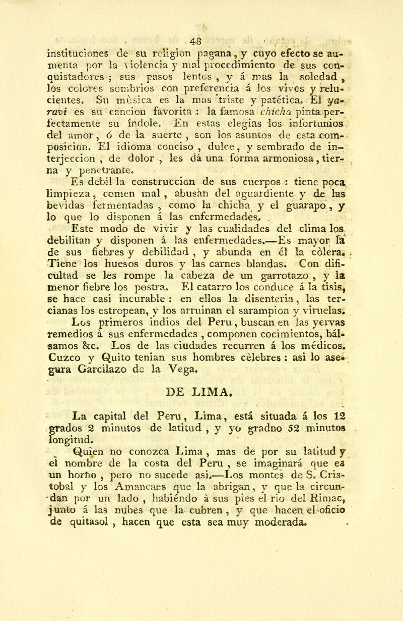 instituciones de su religión pagana, y cuyo efecto se au- menta por la violencia y mal procedimiento de sus coil>- quistadores ; sus pasos lentos , y á mas la soledad , los colores scnibrios con preferencia á Jos vives y relu- cientes. Su música es la mas triste y patética, £1 ^a- ravi es su canción favorita : la famosa chicha pinta per- fectamente su índole. En estas elegías 4os infortunios del amor, ó de la suerte , son los asuntos de esta com- posición. El idioma conciso , dulce, y sembrado de in- terjección , de dolor, les da una forma armoniosa, tier- na y penetrante. Es débil la construcción de sus cuerpos : tiene poca, limpieza, comen mal, abusan del aguardiente y dje las bevidas fermentadas , como la chicha y el guarapo, y lo que lo disponen á las enfermedades.. , Este modo de vivir y las cualidades del clima los debilitan y disponen á las enfermedades.—Es mayor fa de sus fiebres y debilidad , y abunda en él la cólera. Tiene los huesos duros y las carnes blandas. Con difi- cultad se les rompe la cabeza de un garrotazo , y la menor fiebre los postra. El catarro los conduce á la tisis^ se hace casi incurable : en ellos la disenteria, las ter- cianas los estropean, y los arruinan el sarampión y viruelas. Los primeros indios del Perú, buscan en las yervas remedios á sus enfermedades , componen cocimientos, bál- samos &c. Los de las ciudades recurren á los médicos. Cuzco y Quito tenian sus hombres célebres ; asi lo ase» gura Garcilazo de la Vega. DE LIMA. La capital del Perú, Lima, está situada á los 12 grados 2 minutos de latitud, y yo gradno 52 minutos longitud. Quien no conozica Lima, mas de por su latitud y el nombre de la costa del Peni , se imaginará que es un horfio , pero no sucede asi,—Los montes de S. Cris- tóbal y los Amancaes que la abrigan, y que la circun- •dan por un lado , habiendo á sus pies el rio del Rinjac, junto á las nubes que la cubren , y que hacen el-oficio de quitasol , hacen que esta sea muy moderada.