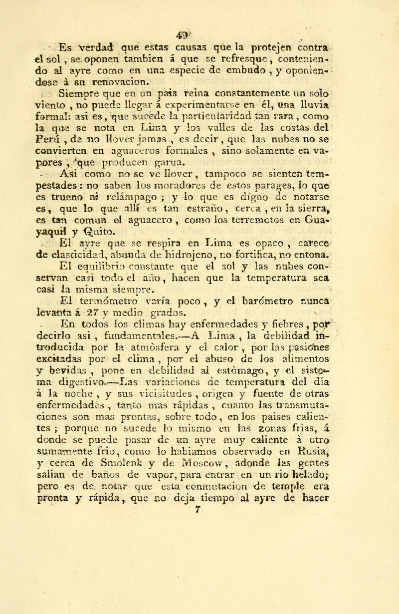 49> Es Verdad que estas causas que la protejen contra el sol , se.oponen también á que se refresque, contenien- do al ayre como en una especie de embudo , y oponién- dose á su renovación, Siempre que en un país reina constantemente un solo viento , no puede llegar á experimentarse en él, una lluvia fo^rmal: asi es, que sucede la particularidad tan rara, como la qae se nota en LiíTia y los valles de las costas del Perú , de no llover jamas , es decir, que las nubes no se convierten en aguaceros formales , sino solamente en va* peres , ''que producen gama. Aíii como no se ve llover, tampoco se sienten tem- pestades : no saben los moradores de estos parages, lo que es trueno ni relámpago ; y lo que es digno de notarse es, que lo que allí es tan cstraño, cerca , en la sierra^ es tan común el aguacero , como los terremotos en Gua* yaquH y <^aito. Ei ayre que se respira en Lima es opaco , carece de elasticidad, abunda de hidrojeno, no fortifica, no entona. El equilibrio constante que el sol y las nubes con- servan ca?i todo el año, hacen que la temperatura sea casi ia misma siempre. El termómetro varía poco, y el barómetro nunca levanta á 27 y medio grados. ^ En todos ios climas hay enfermedades y fiebres , pojlf' decirlo asi , fundamentales.—A Lima , la debilidad jft- troducida por la atmósfera y ei calor , por las pá^itínes excitadas por el clima , por el abuso de los alimentos y bevidas , pone en debilidad ai estomago, y «1 siste*- ma digestivo,—Las variaciones de temperatura del dia á la noche , y sus vicisitudes , origen y fuente de otras enfermedades , tanto mus rápidas , cuanto las transmuta- ciones son mas prontas, sobretodo, en los paises calien- tes ; porque no sucede lo mismo en las zonas frias, á dond<i se puede pasar de un ayre muy caliente á otro sumamente frió, como lo habian:ios observado en Rusia, y cerca de Smolenk y de Moscow, adonde las gentes salían de baños de vapor, para entrar en un rio helado; pero es de. noiar qut; esta conmutación de temple era pronta y rápida, que íio deja tiempo al ayre de hacer 7