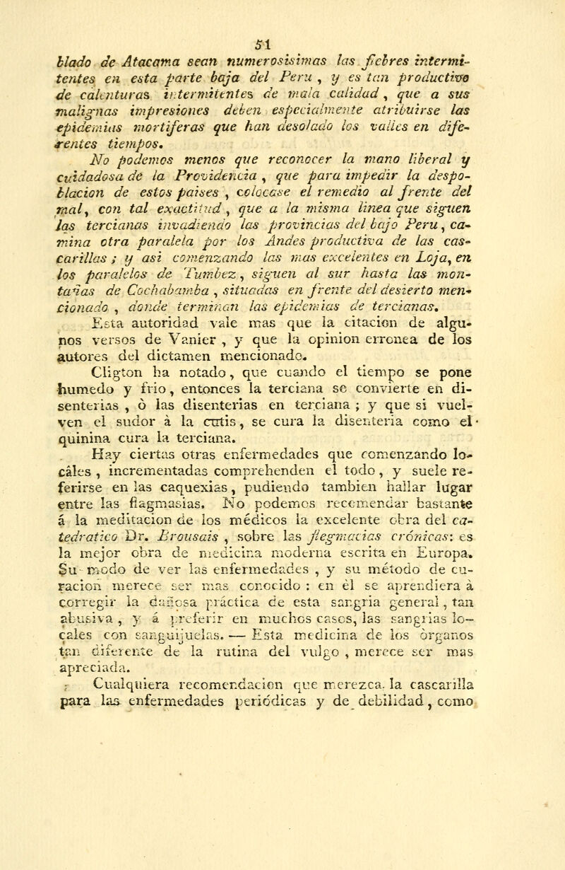 SI hlado de Atacama sean numerosísimas las felres Intermi- tentes en esta parte baja del Ferii , tj es tan productivo de calt7ituras iitermutntes de mala calidad, que a sus malig'nas impresiones dthen especialmente atribuirse las epidemias rtiortijeras que han desolado los valles en dije'- mentes tiempos. No podemos menos que reconocer la mano liberal y cuidadosa de la Providencia , que para impedir la despo- blación de estos paises , colocase el remedio al frente del mal y con tal exactitud, que a la misma linea que siguen Jas tercianas invadiendo las provincias del bajo Peru^ca-- mina otra parcdela por los Andes productiva de las cas- carillas ; y asi comenzando las mas e:<cele?jtes en Loja^ en los paralelos de Tum.bez, siguen al sur hasta las mon^ tanas de Cochabamba , situadas en frente del desierto men* Clonado , donde terminan las epidemias de terciarias. Esta autoridad vale mas que ia citación de algu- nos versos de Vanier , y que ia opinión errónea de los autores del dictamen mencionado* Cligton ha notado, que cuaíido el tiempo se pone •húmedo y trio, entonces la terciana se convierte en di- senterias , ó las disenterias en teixlana ; y que si vuel- ven el sudor á la cutis, se cura la disenteria como el • quinina cura la terciana. Hay ciertas otras enfermedades que ronienzando lo* cales , incrementadas comprehenden el todo, y suele re- ferirse en las caquexias, pudiendo tam.bien hallar lugar entre las fiagmasias. No podemos recomendar bascante á la meditación de los médicos la excelente obra del ca- tedrático Dr. Brousais , sobre las jiegmacias crónicas: es la mejor obra de medicina moderna escrita en Europa, $u- modo de ver las enferm^edades , y su método de cu= ración merece ser mas conocido : en él se aprendiera á corregir la dañosa práctica de esta sargria general, tan abusiva , y á preferir en muchos casos, las sargrias lo- cales con sanguijuelas. — Esta medicina de los órganos tan diferente de la rutina del vulgo , merece ser mas apreciada. ; Cualquiera recomendación que m^crezca. Ia cascarilla para las enfermedades periódicas y de debilidad, como-