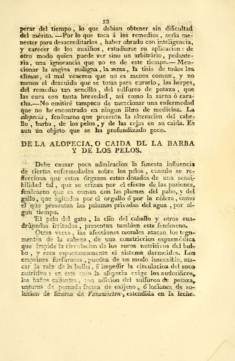 perar del tiempo , lo que debían obtener sin dificultad del rr\érito. —Por lo que toca á los remedios , serla me- nester para desacreditarlos , haber obrado con inteligencia, Y carecer dé lo3 auxilios , estudiarse cu aplicación: de otro modo quien puede ver sino un arbitrario, pedante- ?ia, una ignorancia que í;io es de este tíeinpo»^— Men- cionar la angina maligna, la asma, ía tisis de todos los climas, el mal venérea que no es menos comun\ y no menos el descuido que se totna para curarlo y las herpes, del remedio tan. sencillo , del sulfúreo de potaza , que las cui*a con tanta brevedad, asi como la sarna ó cara- cha.—No omitiré tampoco de mencionar una enfermedad que no he encontrado en ningún libro, de medicina. l»a alopecia, fenómeno qu€ presenta la tilíeracibn del caber fio , barba , de los^ pelos >, y de las cej^s en su caída. Es aun un objeto que se ha protindL^ado poco*. DÉLA alopecia;O CAÍDA DL LA BARBA Y DE LOS. PELOS.^  Debe causar poca admiración ía funesta iníluencia de ciertas enfsrmedades sobre los pelos , cuando se re- líecciona. que estos órganos están dotados de una. sensi- bilidad tal, que se erizan por el electo de las pasiones^ fenómeno qae es común con las plumas del pabo,,y del galio, que agitr.dos por el orgullo 6 por la cólera, como el que presentan las palomas privadas del agua , por al- gún tiempo,. . ^ Ei pelo del gato y la clin del caballb y otros Gua- dr-4pedbs iiTitados , presentan también este fenómeno. Otras veces, las afecciones mor^es atacan los tegn- mentos de la cabeza,. de una constricción espasmedica qne impide la circulación de los sucos nutritivos del bul- bo , y seca esponíaneameníe ei sistema dermcldes. Los empeines ílirfdraces ,, puedéa dé un modo insensible, ata- car la raÍ7;~ de la bulba, é'impedir la cirtulncioa del &uca nutritrvo : er. este c;í.-o ¿a alopecia exige los^-sudorificos^, los baños calientes. ron adición, del sulfúreo dt poíaza^ untui-als de pomada íi-esca, de oxijeno ,. ó locióneM. d^ sch-,- lubioiv de licores de FarLswzelen-^ esíendida en la i&chso.