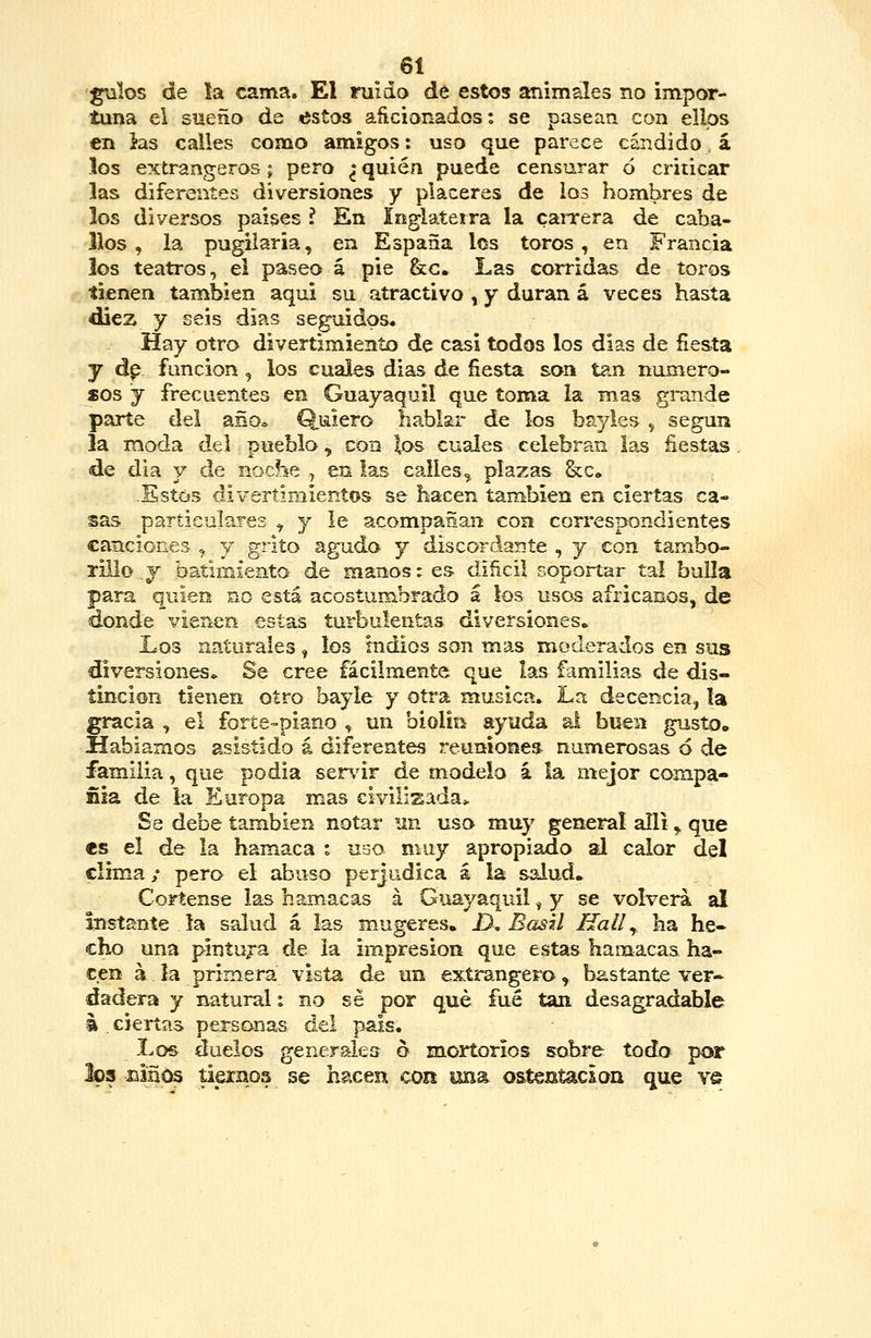 gulos de la cama. El ruido de estos animales no impor- tuna el sueño de <5stos aftcionados: se pasean con ellos en }as calles como amigos: uso que parece candido á los extrangeros; pero ^ quién puede censurar ó criticar las diferentes diversiones y placeres de los hombres de los diversos países I En Inglateitra la caiTera de caba- llos , la pugiiaria, en España los toros, en Francia los teatros, el paseo á pie &g. Las corridas de toros tienen también aquí su atractivo , y duran á veces hasta dliez y seis dias seguidos* Hay otro divertimiento de casi todos los dias de fiesta y dp función , los cuales dias de fiesta son tan numero- sos y frecuentes en Guayaquil que toma la mas grande parte del año* Quiero hablar de los bayles , según la moda del puebla ^ con los cuales celebran las fiestas de dia y de noche .j en las calles^ plazas &c« -Estos divertimientos se hacen tan^bien en ciertas ca- sas particulares ^ y le acompañan con correspondientes canciones , y grito agudo y discordante , y con tambo- rillo y batimiento de manos: es dificil soportar tal bulla para quien no está acostumbrado á los usos africanos, de donde vienen estas turbulentas diversiones» Los naturales, los Indios son mas moderados en sus diversiones» Se cree fácilmente que las familias de dis- tinción tienen otro bayle y otra música. La decencia, la gracia , el forte-piano , un biolin ayuda al buen gusto. Hablamos asistido á diferentes reuniones numerosas 6 de familia, que podia ser\ur de modelo á la mejor compa- ñía de ia Europa mas civilizada* Se debe también notar un uso muy general alli ^ que «s el de la hamaca i nao muy apropiado al calor del clima / pero el abuso perjudica á la salud. Córtense las hamacas á Guayaquil, y se volverá al Instante ía salud á las mugeres. D, BasU Hall ^ ha he- cho una pintu;-a de la impresión que estas hamacas ha- cen á la primera vista de un exírangero, bastante ver» dadera y natural: no sé por qué fué tan desagradable 4 . ciertas personas del pais. Los duelos generales o mortorios sobre todo por 303 Eiños tiernos se hacen coit una ostentación que yq