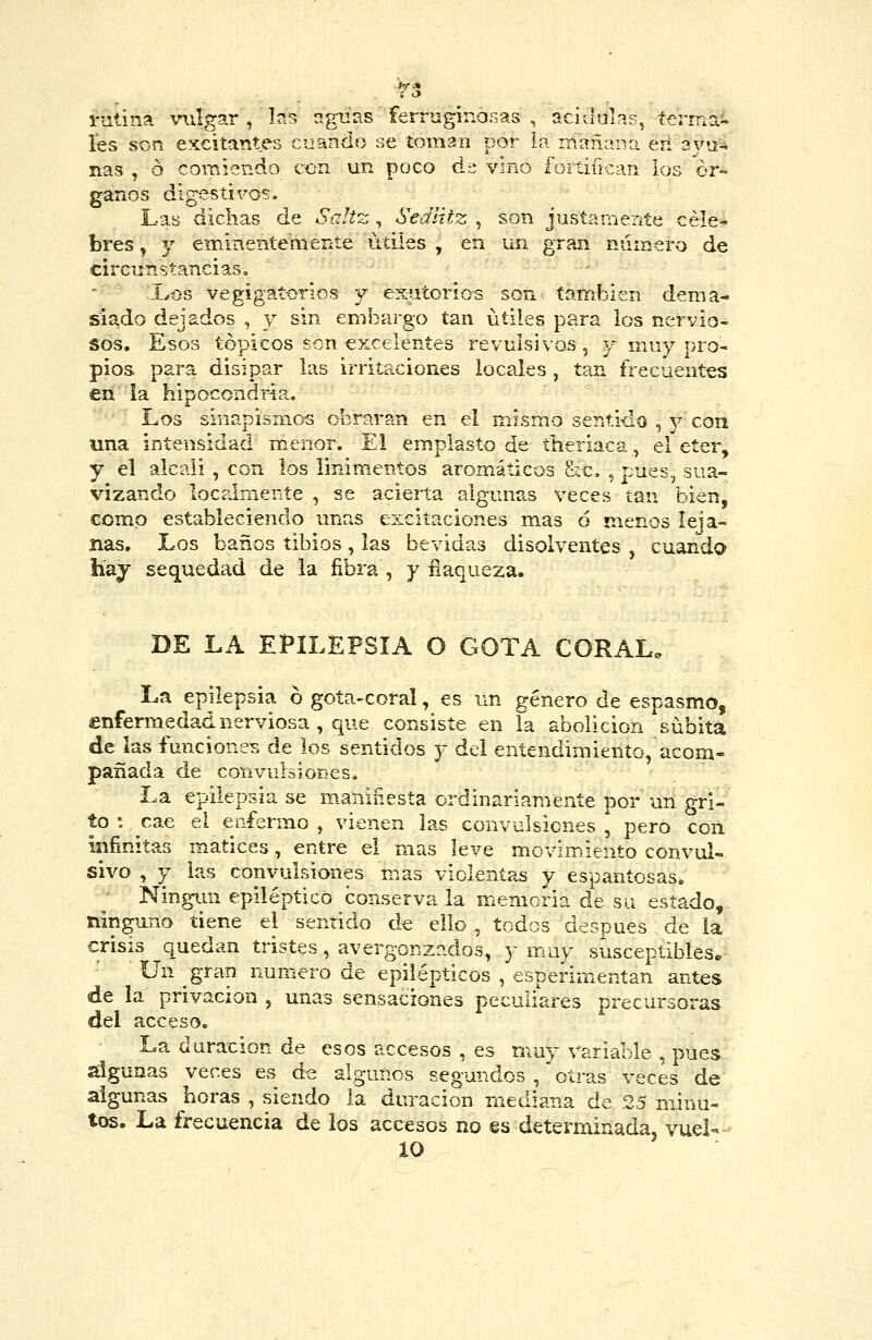 i-utina vulgar , b.s aguas ferruginosas , acidulas, íermai. íes son excitantes cjantio se toman por in mañana erl aya* ñas , ó comiendo ccn un poco á'¿ vino fortifican ios ór- ganos digestivos. Las dichas de Saitz, Sediitz , son justamente céle- bres , Y eminentemente útiles , en un gran número de circuTistancias. ■ ~ Xos vegigatorios y exutorios son tamijien dema- siado dejados , y sin embargo tan útiles para los nervio- sos. Esos tópicos son excelentes revulsivos, y muy pro- pios para disipar las irritaciones locales , tan frecuentes en la hipocondría. Los sinapismos obraran en el mismo sentido , y con una intensidad menor. El emplasto de theriaca, el éter, y el álcali , con los linimentos aromáticos &c. , pues, sua- vizando locaimente , se acierta algunas veces tan bien, como estableciendo unas excitaciones mas 6 menos leja- nas. Los baños tibios, las bevidas disolventes , cuando hay sequedad de la fibra, y íiaqueza. DE LA EPILEPSIA O GOTA CORAL. La epilepsia 6 gota-coral, es un género de espasmo, enfermedad nerviosa , que consiste en la abolición súbita de las funcione^s de los sentidos y dei entendimiento, acom- pañada de convulsiones. La epilepsia se m-aninesta ordinariamente por un gri- to : cae el enfermo, vienen las convulsiones, pero con infinitas matices, entre el mas leve movimiento convul- sivo , y las convulsiones mas violentas y espantosas. Ningún epiléptico conserva la memoria de su estado, ninguno tiene el sentido de ello , todos después de la crisis quedan tristes, avergonzados, y muy susceptibles. Un gran numero de epilépticos , esperirnentan antes de la privación , unas sensaciones peculiares precursoras del acceso. La duración de esos accesos , es muy variable , pues algunas veces es de algunos segundos , otras veces de algunas horas , siendo la duración mediana de 25 minu- tos. La frecuencia de ios accesos no es determinada, vuel- 10