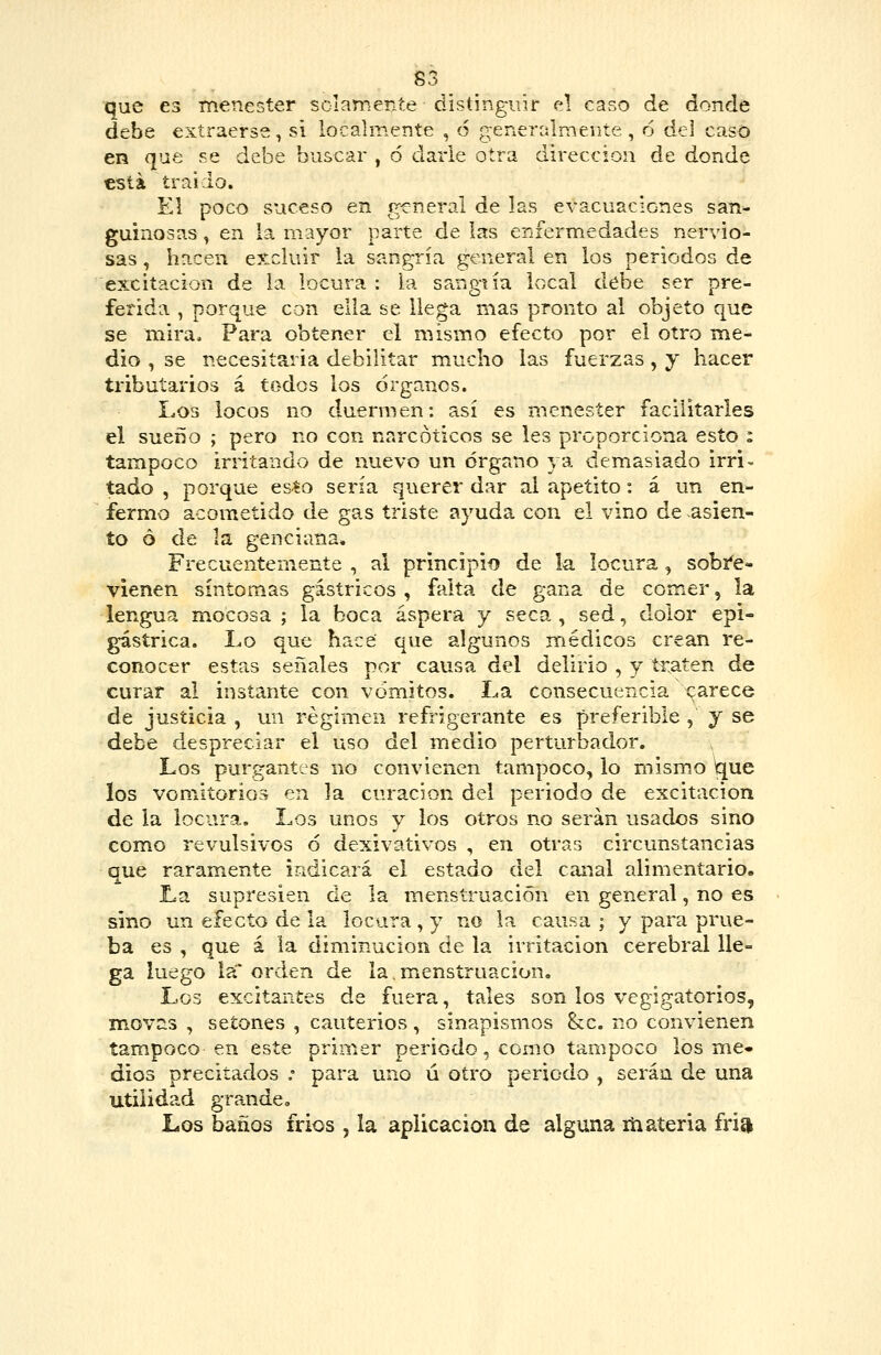 que 63 menester sclamente distinguir el caso de donde debe extraerse, si localmente , 6 íi^eneralmente, 6 del caso en que se debe buscar , 6 darle otra dirección de donde €Sta trai lo. El poco suceso en general de las evacuaciones saii=- guinosas, en la mayor parte de las enfermedades nervio- sas , hacen excluir la sangría general en los periodos de excitación de la locura : la sangiía local debe ser pre- ferida , porque con ella se llega mas pronto al objeto que se mira. Para obtener el mismo efecto por el otro me- dio , se necesitaria debilitar mucho las fuerzas, y hacer tributarios á todos los órganos. Los locos no duermen: así es menester facilitarles el sueño ; pero no con narcóticos se les proporciona esto : tampoco irritando de nuevo un órgano 3/a demasiado irri- tado , porque es^o sería querer dar al apetito: á un en- fermo acometido de gas triste ayuda con el vino de asien- to ó de la genciana. Frecuentemente , al principio de la locura ^ sobi'e- vienen síntomas gástricos , falta de gana de comer, la lengua mocosa ; la boca áspera y seca , sed, dolor epi- gástrica. Lo que hace que algunos médicos crean re- conocer estas señales por causa del delirio , y traten de curar al instante con vómitos. La consecuencia t^arece de justicia , un régimen refrigerante es preferible , j se debe despreciar el uso del medio perturbador. Los purgantes no convienen tampoco, lo mismo ^\io los vomitorios en la curación del periodo de excitación de la locura. Los unos y los otros no serán usados sino como revulsivos ó dexivativos , en otras circunstancias que raramente irxdicará el estado del canal alimentario. La supresien de la menstruación en general, no es sino un efecto de la locara , y no la causa ; y para prue- ba es , que á la diminución de la irritación cerebral lle- ga luego la' orden de la.menstruación. Los excitantes de fuera, tales son los vegigatorios, movas , setones , cauterios, sinapismos he. no convienen tampoco en este primer periodo, como tampoco los me- dios precitados . para uno ú otro periodo , serán de una utilidad grande. Los baños irlos , la aplicación de alguna liiatería fría