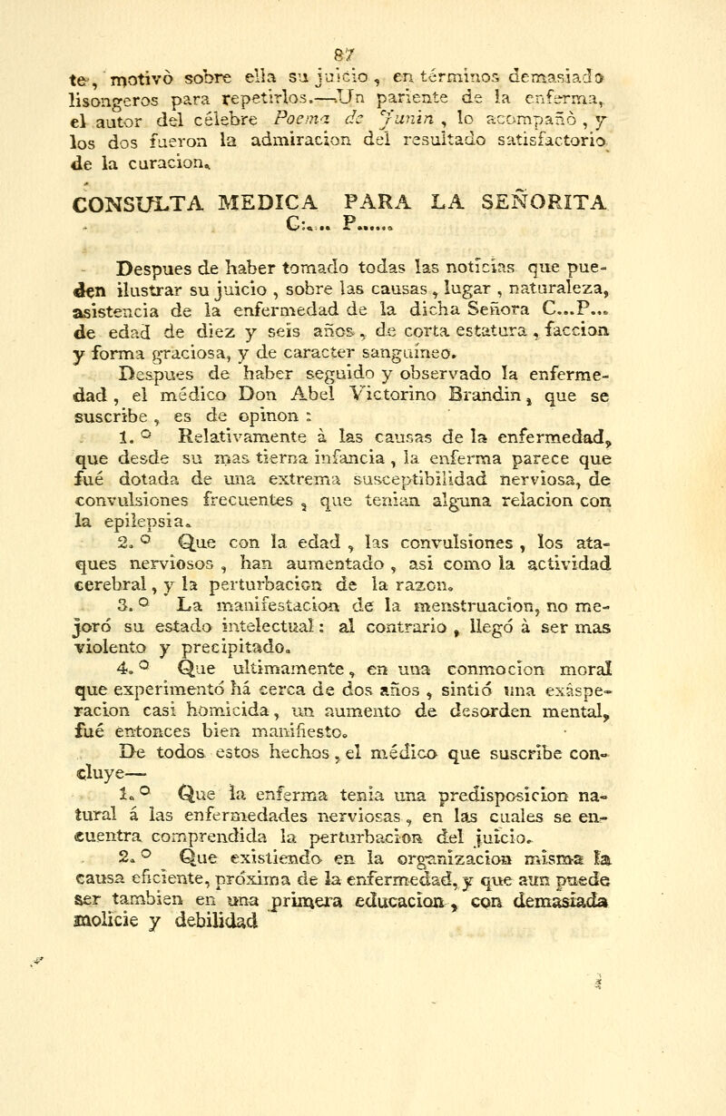 &7 te-, motivó sobre ella sujuicio, en términos demasiada lisongeros para repetirlos.—.JJn pariente de la enferma,, el autor del célebre Poema de Jumn , lo acompañó , j los dos fueron la admiración del resultado satisfactorio- de la caracion^ CONSULTA MEDICA PARA LA SEÑORITA Gu .. P Después de haber tomado todas las noticias que pue- den ilustrar su juicio , sobre las causas , lugar , naturaleza, asistencia de la enfermedad de la dicha Señora C,,.P.,« de edad de diez y seis años, de corta estatura , facción y forma graciosa, y de carácter sanguíneo» De&pues de haber seguido y observado la enferme- dad , el médico Don Abel Yictorino Brandin ^ que se suscribe , es de opinon : 1. <^ Relativamente a las causas de la enfermedad, que desde su n>as tierna infancia , la enferma parece que fué dotada de una extrema susceptibilidad nerviosa^ de convulsiones frecuentes , que tenían alguna relación con la epilepsia^ 2. ® Que con la edad , las convulsiones , los ata- ques nerviosos , han aumentado , asi como la actividad cerebral, y la perturbación de la razon^ 3. '^ La manifestación de la menstruación, no me- joró su estado intelectual: al contrario , llegó á ser mas violento y preeipitadOa 4» ^ Que últimamente ^ en una conmoción moral que experimentó há cerca de dos años , sintió mía exáspe» ración casi homicida, un aumento de desorden mental, fué entonces bien maniñesto. De todoa estos hechos, el m,édica que suscribe con» cluye—- 1.^^ Que ia enferma tenia una predisposición na« tural á las enfermedades nerviosas, en las cuales se en- cuentra comprendida la perturbación del juicio.. 2a ^ Que exisííenda en la organización mism-a la causa enciente, próxima de la crifermedad,y que aun puede ser también en una priinera educación, cqn demasiada molicie y debilidíicl