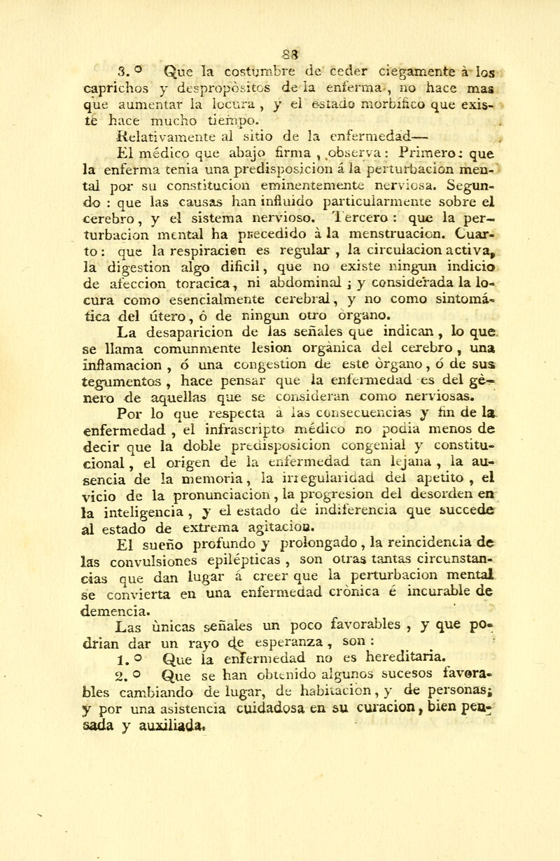 ■S8- 3. ^ Que la costumbre de ceder ciegamente á los caprichos y despropósitos de la enferma-, no hace mas que aumentar ia locura , y ei e-síado morbíñco que exis- te hace mucho tiempo. •Relativamente al sitio de la enfermedad— El médico que abajo firma ,,observa: Primero: que la enferma tenia una predisposición á ia perturbación men-' tal poi' su constitución eminentemente nerviosa. Segun- do : que las causas han infinido particularmente sobre el cerebro, y el sistema nervioso. 1 ercero : que la per- turbación mental ha puecedido a la menstruación. Cuar- to : que la respiracien es regular , la circulación activa, la digestión algo dificil, que no existe ning\in indicio de afección torácica, ni abdominal j y considerada la lo- cura como esencialmente cerebral, y no como sintomá' tica del útero, ó de ningún otro órgano. La desaparición de las señales que indican , lo que. se llama comunmente lesión orgánica del cerebro , una inftamacion , ó una congestión de este órgano, ó de sus tegumentos , hace pensar que la enfeniiedad es del ge- nero de aquellas que se consideran como nerviosas. Por lo que respecta a ias consecuencias y ñn de la^ enfermedad , el infrascripto médico no podia menos de decir que la doble predisposición congenial y constitu- cional , el origen de ia enfermedad tan lejana , la au- sencia de la memoria, la irieguiaridad del apetito , el vicio de la pronunciación, la progresión del desorden en la inteligencia , y el estado de indiferencia que succede al estado de extrema agitacioa. El sueño profundo y prolongado, la reincidencia de las convulsiones epilépticas , son otras tantas circunstan- cias que dan lugar á creer que la perturbación mental se convierta en una enfermedad crónica é incurable de demencia. Las únicas señales un poco favorables , y que po« drian dar un rayo 4? esperanza, son : 1.® Que la enfermedad no es hereditaria. 2. ^ Que se han obtenido algunos sucesos favora- bles cambiando de lugar, de habitación, y de personas; y por una asistencia cuidadosa en su curación, bien pen- sada y au2dliadae