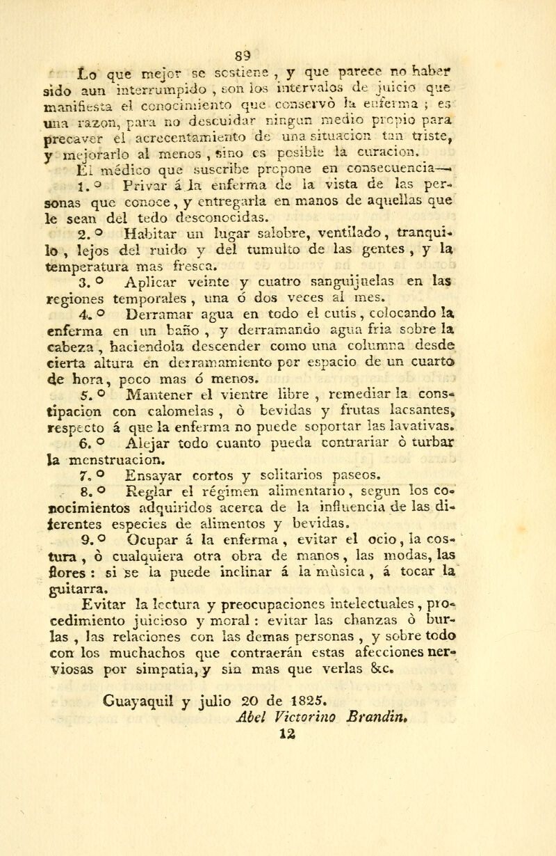 Lo que mejor se scstiene , y que parece no haber sido aun interruinpido , son las intervalos de juicio que maniñfcsía el conociniiento que conservó ha enferma ; es uiia razón, par:i no descuidar ningún medio prcpio para precaver ei acrocentairdento de una situación tan triste, Y mejorarlo al menos , sino es posible la curación. ^ El médico que suscribe prepone en consecuencia—* l.'^ Privar á.Ja enferma de ia vista de las per- sonas que conoce, y entregarla en manos de aquellas que le sean del tedo desconocidas. 2. ® Habitar un lugar salobre, ventilado, tranquil lo , lejos del ruido y del tumulto de las gentes , y la temperatura mas fresca. 3. o Aplicar veinte y cuatro sanguijuelas en las regiones temporales , una ó dos veces al mes. 4. ^ Derramar agua en todo el cutis , colocando la enferma en un baño , y derramando agua fria sobre la cabeza , haciéndola descender como una columna desde cierta altura en derramamiento por espacio de un cuarto 4e hora, poco mas ó menos. 5. ^ Mantener el vientre libre , remediar la cons- tipación con cálemelas , ó bevidas y frutas lacsantes, respecto á que la enferma no puede soportar las lavativas, 6. o Alejar todo cuanto pueda contrariar ó turbar la menstruación. 7. ° Ensayar cortos y solitarios paseos. 8. ^ Reglar el régimen alimentario, según los co» nocimientos adquiridos acerca de la influencia de las di- ferentes especies de alimentos y bevidas. 9. o Ocupar á la enferma , evitar el ocio, la cos- tura , ó cualquiera otra obra de manos, las modas, las fiores : si se la puede inclinar á la música , á tocar la guitarra. Evitar la lectura y preocupaciones intelectuales , pío* cedimáento juicioso y moral : evitar las chanzas ó bur- las , las relaciones con las demás personas , y sobre todo con los muchachos que contraerán estas afecciones ner- viosas por simpatia,y sin mas que verlas &c, Guayaquil y julio 20 de 1825. Abel Victorino Bratidin» 12