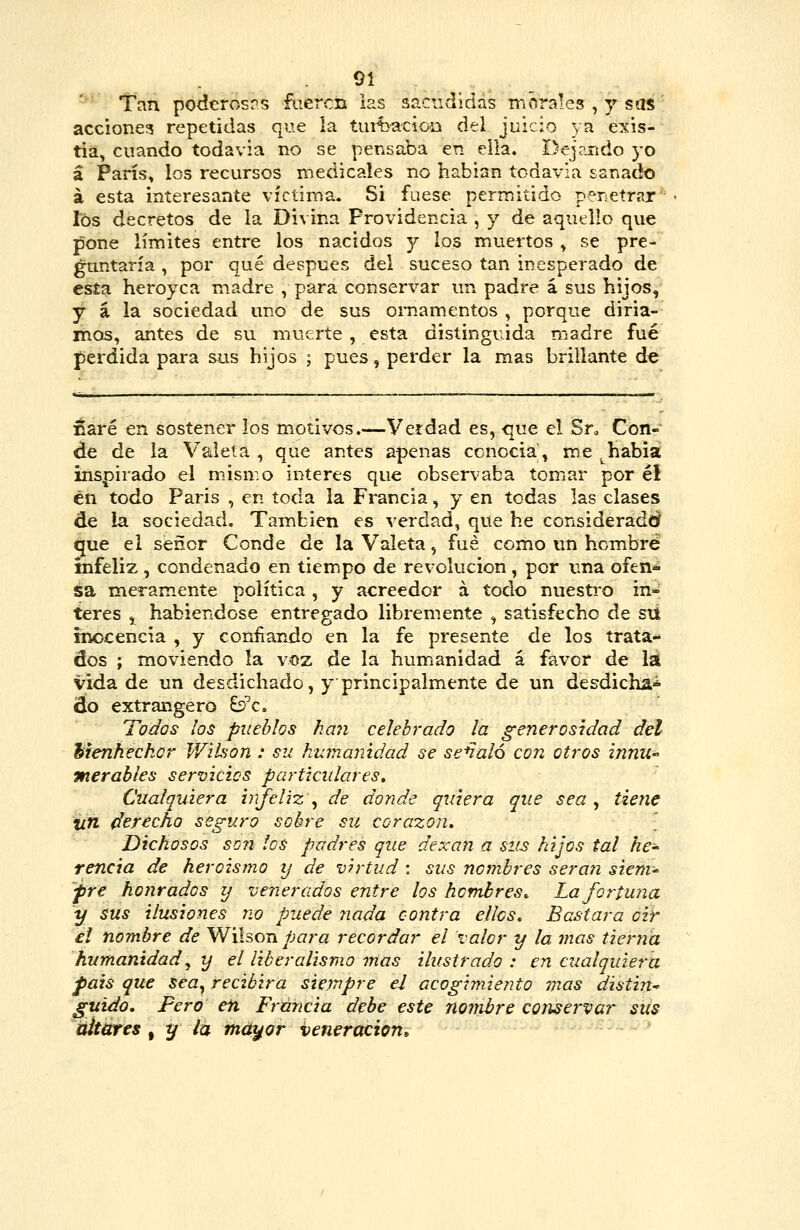 Tan podcrosris fueren las sacudidas morales , y sas acciones repetidas que la tiut}^cioo del juicio ya exis- tia, cuando todavia no se pensaba en eila. Dej?jndo yo á París, los recursos medicales no habian todavía sanado á esta interesante víctima. Si fuese permitido penetrar los decretos de la Divina Providencia , y de aquello que pone límites entre los nacidos y los muertos , se pre- guntaría , por qué después del suceso tan inesperado de esía heroyca madre , para conservar un padre á sus hijos, y á la sociedad uno de sus ornamentos , porque diria- itios, antes de su muerte , esta distinguida madre fué perdida para sus hijos ; pues, perder la mas brillante de naré en sostener los motivos.—Verdad es, que el Sn Con- de de la Válela , que antes apenas ccnocia, m.e ^habia inspirado el másmo interés que observaba tomar por él én todo Paris , en toda la Francia, y en todas las clases de la sociedad. También es verdad, que he considerado? que el señor Conde de la Valeta, fué como un hombre infeliz, condenado en tiempo de revolución, por una ofen* sa meram.ente política , y acreedor á todo nuesti-o in* teres ,, habiéndose entregado libremente , satisfecho de stl inocencia , y confiando en la fe presente de los trata- dos ; moviendo la voz de la humanidad á favor de la vida de un desdichado, y principalmente de un desdicha^ do extrangero £2'c. Todos los pueblos han celebrado la generosidad del hienheckor V/'ihon : su hmnaiúdad se señaló con otros innU merables servicies particulares. Cualquiera infeliz\^ de donde quiera que sea ^ tiene un derecho seguro sobre su corazón. Dichosos so?i los padres que dexan a sus hijos tal he^ renda de heroísmo ij de virtud : sus nombres serán sieni' fjte honrados y venerados entre los hombres. La fortuna y sus ilusiones no puede nada contra ellas. Bastara oir el nombre de Wi\?>otí para recordar el valor y la mas tierna humanidad^ y el liberalismo mas ilustrado : en cualquiera fais que sea^ recibirá siempre el acogimiento vías distin^ guido, Fero efi Francia debe este noijibre C07iservar sus áitútes, y la ma^or veneración»