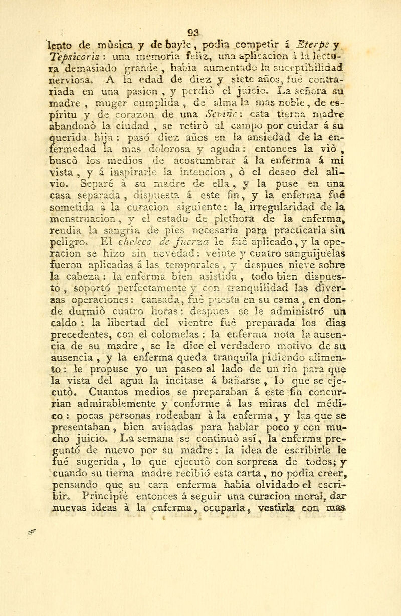 Ipnto de irjusicti y dt bayíe , podía competir z Eferpe y Tepsicoris i una memoria ft:liz, una aplícacjon a ia lectu- TA demasiado grande , haoia aumentrido la Eucepiibüidad nerviosa. A ia edad de diez y siete a-ño:j, fue contra- tiada en una pasión , y perdió el juicioo La señora su madre, muger cumplida^ dz alma b. mas noble, de es- píritu y de corazón de una Sevi^ci esta, tierna madre abandono la ciudad y se retiro al campo por cuidar á su querida hija : pa.só diez años en ia ansiedad de la en- fermedad la mas dolorosa y aguda: entonces la vio, buscó los medios de acostumbrar á la enferma á mi vista y Y 3, inspirarle la intención , ó el deseo del ali- vio» Separé á su madre de ella, j la pu-se en una casa separada , dispuest?. á este ñn, y la enferma fué sometida á la curación siguiente: la, irregidaridad de la menstruación, y el estado de pletíiora de la enferma, rendía la sangría de pies necesaria para practicarla sin peligro. El chelecQ de fuerza le fue aplicado, y la ope- ración se hizo sin novedad: veinte 3^ cuatro sanguijuelas fueron aplicadas á las temporales , y después nieve sobre la cabeza : la enferma bien asistida , todo bien dispues- to , soporto perfectamente j con tranquilidad las diver- sas operaciones: cansada, fué puesta en su cama ^ en don- de durmió cuatro horas: después se le administró un caldo : la libertad del vientre fué preparada los dias precedentes^ con el colomelas : la enferma nota la ausen- cia de su madre , se le dice el verdadero motivo de su ausencia , y la ePiferma queda tranquila pidiendo ciimen- to i le propuse yo un paseo al lado de un rio para que la vista del agua la incitase á bafííirse , lo que se eje- cutó. Cuantos medios se preparaban á este fin concur- rían admirablemente y conforme á las miras del médi- co : pocas personas rodeaban á la enferma, y las que se presentaban , bien avisadas para hablar poco y con mu- cho juicio* La semana se continuó así, la enferma pre- guntó de nuevo por su madre: la idea de escribirle ie fué sugerida , lo que ejecutó con sorpresa de todos; y cuando su tierna madre recibid esta caii:a, no ppdia creer, pensando que su cara enferma había olvidado el escri- bir» Principie entonces á seguir una curación moral, dar SLUSvas ideas á la enferma, ocuparla, vesíMai con xns^