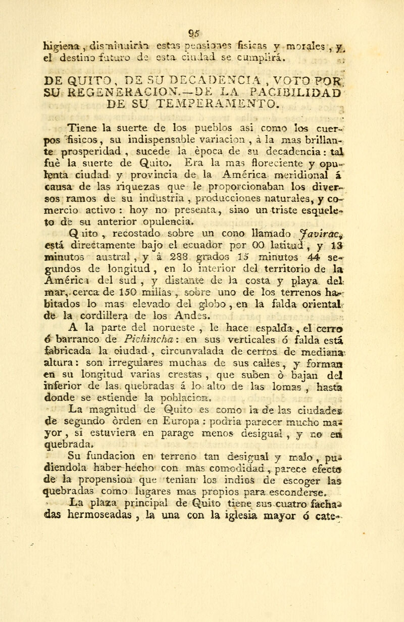 higieaa , dis*nii\iiir.\i estas peasiDncs ñsicas y morgil^s'yjj^ el deslino f'j.t'j.ro d-3 esta, ciudad se. cumplirá. ..,; DE QUITO , DS SU DECADENCIA , VOTO POR SU REGENERACIÓN.—DE LA PACíBILIDAD' DE SU. TEMPERAMENTO.. Tiene la suerte de los pueblos asi como los cuer- pos 'fisicos, su indispensable variación , á la mas brillan- te prosperidad , sucede la época de su decadencia: tal. fué la suerte de Quito. Era la mas floreciente y opu- lenta ciudad y provincia de la América meridional á causa de las riquezas que le proporcionaban los diver-- sos ramos de su industria , producciones naturales, y co- mercio activo : hoy no presenta y sino un triste esquele» to de su anterior opulencia. Q lito, recostado sobre un cono llamado Jav'irac^ está directamente bajo el ecuador por 00 latitud , y 13 minutos austral , y á 288 grados 15 minutos 44 se* gundos de longitud, en lo interior del territorio de 1» Américi del sud , y distante de la costa y playa, del? iaar,=cerca de 150 millas , sobre uno de los terrenos ha¿*: hitados lo mas elevado del globo , en la falda oriéntala dfe la cordillera de los Andes. A la parte del norueste, le hace espalda-, el cerra d barranco de Pichincha: en: sus verticales ó falda esta fabricada la oiudad , circunvalada de cerros de mediana'; altura: son irregulares muchas de sus calles, j formají €n su longitud varias crestas , que suben ó bajan del inferior de las. quebradas á lo alto de las lomas , hasta donde se estiende la población. La ma^gnitud de Quito es como la de las ciudades- de segundo orden en Europa : podría parecer mucho ma¿ yor, si estuviera en parage menos desigual , y n© eii quebrada. Su fundación en terreno tan desigual j maJo , pu^ alendóla haber hecho con mas comodidad, parece e£ect<5 dé la propensión que tenian los indios de escoger las quebradas como lugares mas propios para esconderse». La plaza principal de Quito tiene susxuatro fácHaí» das hermoseadas j la una con la iglesia mayor 6 cate^»