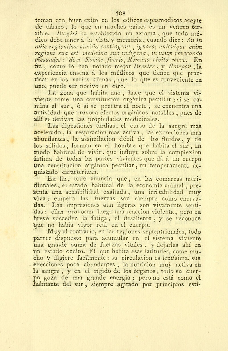 toman con buen éxito en los cólicos espasmodicos aceyte de tabaco , lo que en maches países es un veneno ter- rible. Blagiri ha establecido un axioma ^ que todo mé- dico debe tener á la vista y memoria, cuando dice : An in aliis í-egicnibiis s'nnilia contiiigimt , ignoro; iinioidque enim regiojú sua est medicina sua indzgeiía, hi iiíjuin revocanda dusüadeo : diun Romae fuer'is^ Rornar.o vivito mere. En fin , como lo han notado m.ejor Braaier , y Rampon , lá -experiencia enseña á los médicos que tienen qiíe prac- ticar en los varios clim.as , que lo que es conveniente etl uno, puede ser nocivo en otro. La zona que habita uno , hace que el sistema vi- viente tom.e una constitución orgánica peculiar ; si se ca- mina al sur, ó si se penetra al norte , se encuentra una actividad que provoca efectos orgánicos notables , pues dé allí se derivan las propiedades medicinales. Las digestiones tardías, el curso de la sangre maís acelerado , la respiración mas activa , las excreciones mas abundantes, la assimilacion débil de los fluidos, y de ios sólidos, forman en el hombre que habita el sur , un inodo habitual de vivir, que influye sobre la complexión íntima de todas las partes vivientes que dá á un cuerpo una constitución orgánica peculiar, un temperamento ac- quisíado caracterizan. En ñn, todo anuncia que, en las comarcas m.eri- dionales, el estado habitual de la economía animal , pre- iSenta una sensibilidad exaltada, una irritabilidad muy viva; empero las fuerzas son siempre como enerva- das. Las impresiones -aun ligeras son vivamente senti- das : ellas provocan luego una reacción violenta, pero en breve succeden la fatiga, el desaliento , y se reconoce que no había vigor real en el cuerpo. Muy al contrario, en las regiones septentiionales, todo parece dispuesto para acumular en el sistema viviente una grande suma de fuerzas vitales , y dejarlas ahí en Im cstrsdo oculto. El que habita esas latitudes, come mu- cho y digiere fácilmente: su circulación es lentísim.a, sus execciones poco abundantes , la nutrición muy activa eti ia sangre , y en el rígido de los órganos ; tocio su cuer- po goza de una grande energía ; pero no está como el habitante del sur, siempre agitado por principios esti-