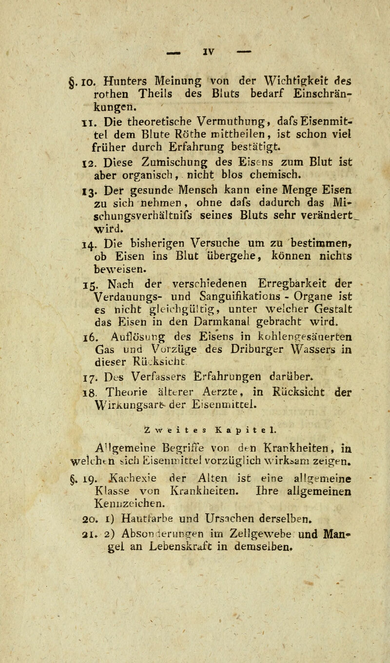 §. io. Hunters Meinung von der Wichtigkeit: des rothen Theils des Bluts bedarf Einschrän- kungen. 11. Die theoretische Vermuthung, dafs Eisenmit- tel dem Blute Röthe mittheilen, ist schon viel früher durch Erfahrung bestätigt 12. Diese Zumischung des Eisens zum Blut ist aber organisch, nicht blos chemisch. 13. Der gesunde Mensch kann eine Menge Eisen zu sich nehmen, ohne dafs dadurch das Mi* schungsverhältnifs seines Bluts sehr verändert, wifd. 14. Die bisherigen Versuche um zu bestimmen, ob Eisen ins Blut übergehe, können nichts beweisen. 15. Nach der verschiedenen Erregbarkeit der Verdauungs- und Sanguiiikatioiis - Organe ist es nicht gleichgültig, unter welcher Gestalt das Eisen in den Darmkanal gebracht wird. 16. Auflösung des Eisens in kohleneesäuerten Gas und Vorzüge des Driburger Wassers in dieser Rücksicht. 17. Des Verfassers Erfahrungen darüber» 18. Theorie älterer Aerzte, in Rücksicht der WirKungsarfc- der Eisenmittel. Zweites Kapitel. AHgemeine Begriffe von den Krankheiten, in weichtn iich Eisenmittel vorzüglich wirksam zeigen, §, 19. Kachexie der Alten ist eine allgemeine Klasse von Krankheiten. Ihre aligemeinen Kennzeichen. 20. 1) Hautfarbe und Ursachen derselben» 21» 2) Absonderungen im Zellgewebe und Man- gel an Lebenskraft in demselben»