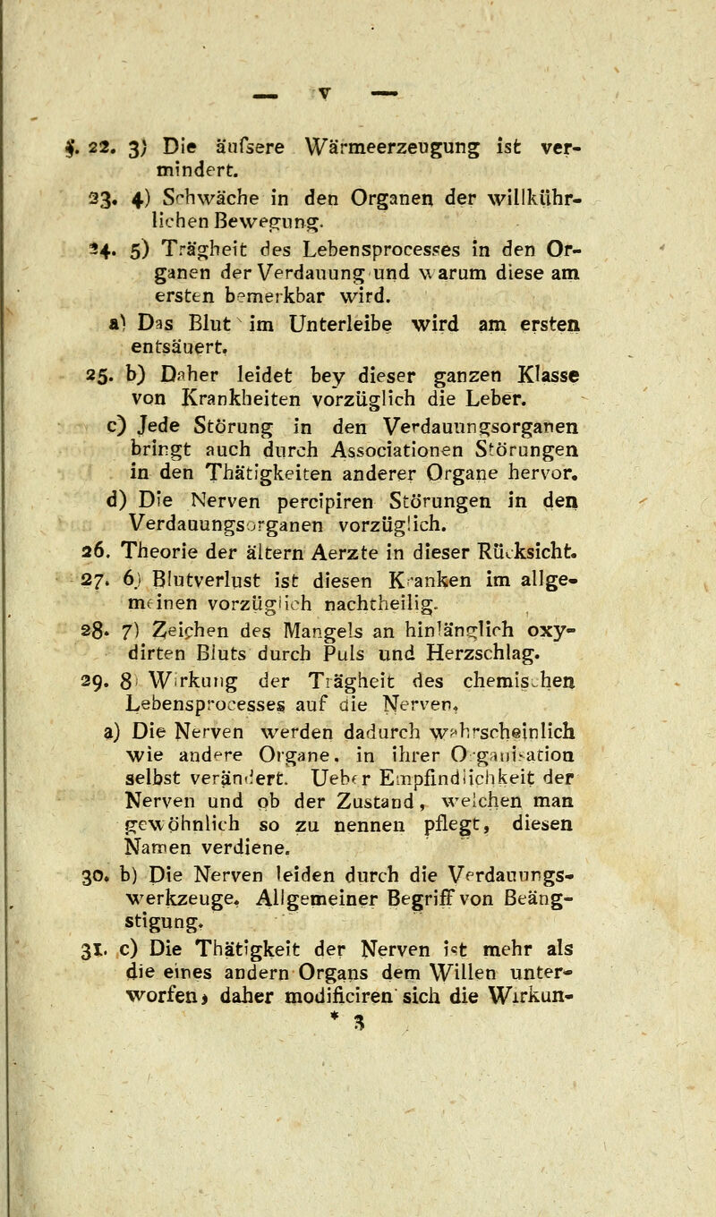 $. 22. 3/ Die äufsere Wärmeerzeugung ist ver- mindert. 33» 4) Schwäche in den Organen der willkühr- lichen Bewegung. -4« 5) Trägheit des Lebensprocesses in den Or- ganen der Verdauung und warum diese am ersten bemerkbar wird. &) Das Blutx im Unterleibe wird am ersten entsäuert. 25. b) Daher leidet bey dieser ganzen Klasse von Krankheiten vorzüglich die Leber. c) Jede Störung in den Verdauungsorganen bringt auch durch Associationen Störungen in den Thä'tigkeiten anderer Organe hervor. d) Die Nerven percipiren Störungen in den Verdauungsorganen vorzüglich. 26. Theorie der altern Aerzte in dieser Rücksicht. 27. 6.) Blutverlust ist diesen Kranken im allge- meinen vorzüglich nachtheilig. 28. 7) Zeichen des Mangels an hinlänglich oxy- dirten Bluts durch Puls und Herzschlag. 29. 8' Wirkung der Trägheit des chemischen Lebensprocesses auf die Nerven. a) Die Nerven werden dadurch wahrscheinlich wie andere Organe, in ihrer Oganisatioa selbst verändert. Uebfr Empfindiichkeit der Nerven und ob der Zustand, weichen man gewöhnlich so zu nennen pflegt, diesen Namen verdiene. 30. b) Die Nerven leiden durch die Verdauungs- werkzeuge* Allgemeiner Begriff von Beäng- stigung. 31. c) Die Thätigkeit der Nerven i«t mehr als die eines andern Organs dem Willen unter- worfen > daher modificiren sich die Wirkun- * %