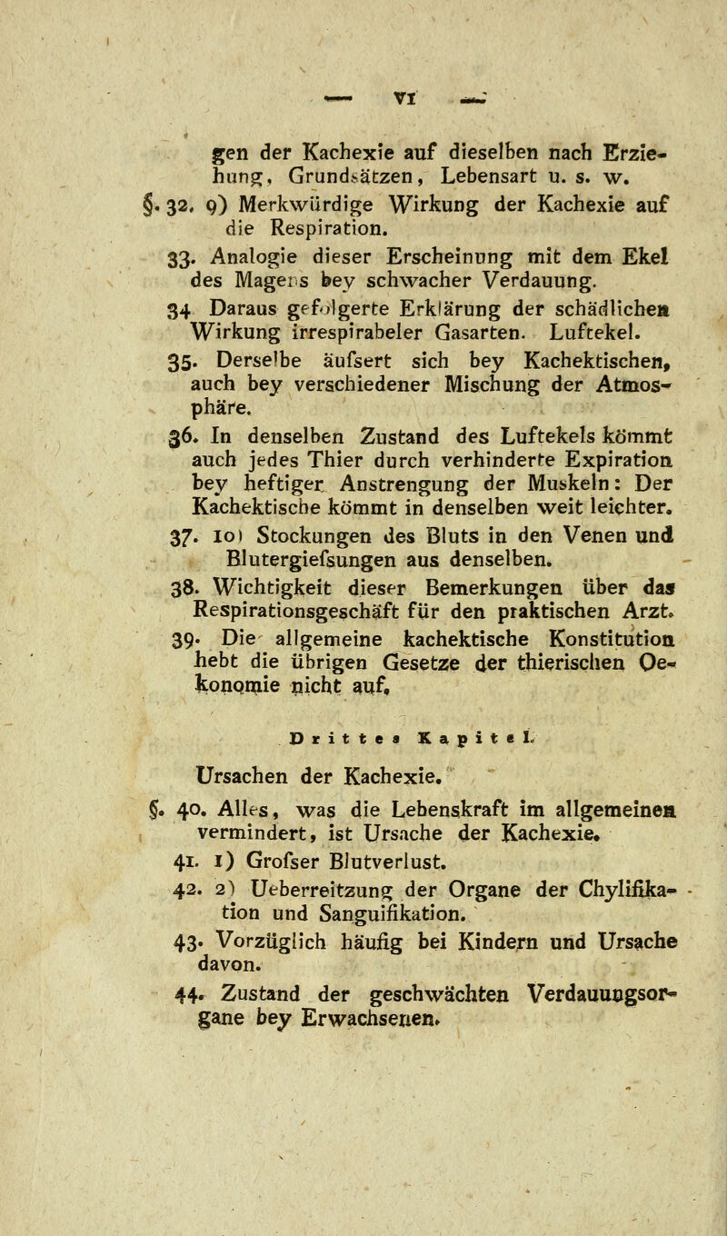 gen der Kachexie auf dieselben nach Erzie- hung, Grundsätzen, Lebensart u. s. w. §. 32, 9) Merkwürdige Wirkung der Kachexie auf die Respiration. 33. Analogie dieser Erscheinung mit dem Ekel des Magers bey schwacher Verdauung. 34 Daraus gefolgerte Erklärung der schädliche» Wirkung irrespirabeler Gasarten. Luftekel. 35. Derselbe äufsert sich bey Kachektischen, auch bey verschiedener Mischung der Atmos* phäre. 36. In denselben Zustand des Luftekels kömmt auch jedes Thier durch verhinderte Expiration bey heftiger Anstrengung der Muskeln: Der Kachektische kömmt in denselben weit leichter. 37. 10) Stockungen des Bluts in den Venen und Blutergiefsungen aus denselben. 38. Wichtigkeit dieser Bemerkungen über das Respirationsgeschäft für den praktischen Arzt» 39. Die allgemeine kachektische Konstitution hebt die übrigen Gesetze der thierischen Oe- konomie nicht auf. Dritte« Kapitel. Ursachen der Kachexie. §. 40. Alles, was die Lebenskraft im allgemeine» vermindert, ist Ursache der Kachexie. 41. 1) Grofser Blutverlust. 42. 2) Ueberreitzung der Organe der Chylifika- tion und Sanguifikation. 43. Vorzüglich häufig bei Kindern und Ursache davon. 44. Zustand der geschwächten Verdauungsor- gane bey Erwachsenen»