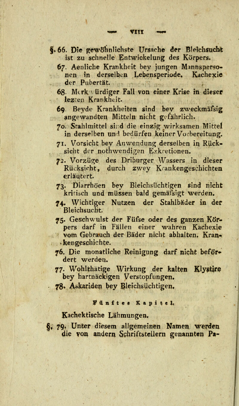 §♦ 66. Die gewöhnlichste Ursache der Bleichsucht ist zu schnelle Entwiokelung des Körpers* 67. Aenliche Krankheit bey jungen Mannsperso- nen in derselben Lebensperiode, Kachexie der Pubertät 68- MerkT ürdiger Fall von einer Krise in dieser lezren Krankheit. 69 Beyde Krankheiten sind bey zweckmäfsig angewandten Mitteln nicht gefährlich. 70. Stahlmittel sird die einzig wirksamen Mittel in derselben und bedürfen keiner Vorbereitung. 71. Vorsicht bey Anwendung derselben in Rück- sicht der nothwendigen Exkretionen. 72. Vorzüge des Driburger Wassers in dieser Rücksicht, durch zwey Krankengeschichten erläutert 73. Diarrhöen bey Bleichsüchtigen sind nicht kritisch und müssen bald gemäfsigt werden. 74. Wichtiger Nutzen der Stahlbäder in der Bleichsucht 75. Geschwulst der Füfse oder des ganzen Kör- pers darf in Fällen einer wahren Kachexie vom Gebrauch der Bäder nicht abhalten. Kran* »ken geschieh te. 76. Die monatliche Reinigung darf nicht beför* dert werden. 77. Wohlfchätige Wirkung der kalten Klystjre bey hartnäckigen Verstopfungen. 78» Askariden |>ey Bleichsuchtigen. länftee Kapitel. Kachektische Lähmungen. Jt 79» Unter diesem allgemeinen Namen werden die von andern Schriftstellern genannten Pa-