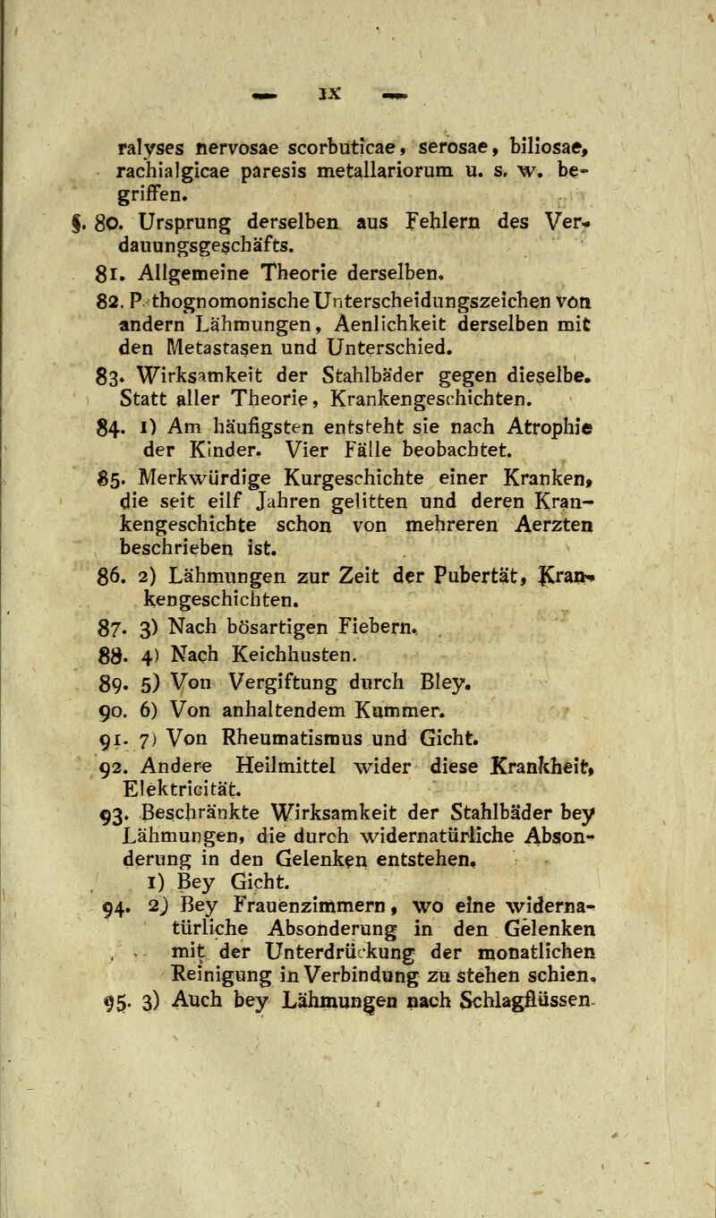 ralyses nervosae scorbuticae, serosae, biliosae, rachialgicae paresis metallariorum u. s, w. be- griffen. §. 80. Ursprung derselben aus Fehlern des Ver* dauungsgeschäfts. 81. Allgemeine Theorie derselben. 82. P thognomonische Unterscheidungszeichen von andern Lähmungen, Aenlichkeit derselben mit den Metastasen und Unterschied. 83* Wirksamkeit der Stahlbäder gegen dieselbe. Statt aller Theorie, Krankengeschichten. 84. 1) Am häufigsten entsteht sie nach Atrophie der Kinder. Vier Fälle beobachtet. $5. Merkwürdige Kurgeschichte einer Kranken» die seit eilf Jahren gelitten und deren Kran- kengeschichte schon von mehreren Aerzten beschrieben ist. 86. 2) Lähmungen zur Zeit der Pubertät, ICraib» ken geschienten. 87. 3) Nach bösartigen Fiebern., SS. 4) Nach Keichhusten. 89. 5) Von Vergiftung durch Bley. 90. 6) Von anhaltendem Kummer. 91. 7) Von Rheumatismus und Gicht. 92. Andere Heilmittel wider diese Krankheit» Elektricität. 93. Beschränkte Wirksamkeit der Stahlbäder bey Lähmungen, die durch widernatürliche Abson- derung in den Gelenken entstehen. 1) Bey Gicht. 94. 2) Bey Frauenzimmern, wo eine widerna^ türliche Absonderung in den Gelenken ./ ,. mit der Unterdrückung der monatlichen Reinigung in Verbindung zu stehen schien, 95. 3) Auch bey Lähinungen nach Schlagflüssen