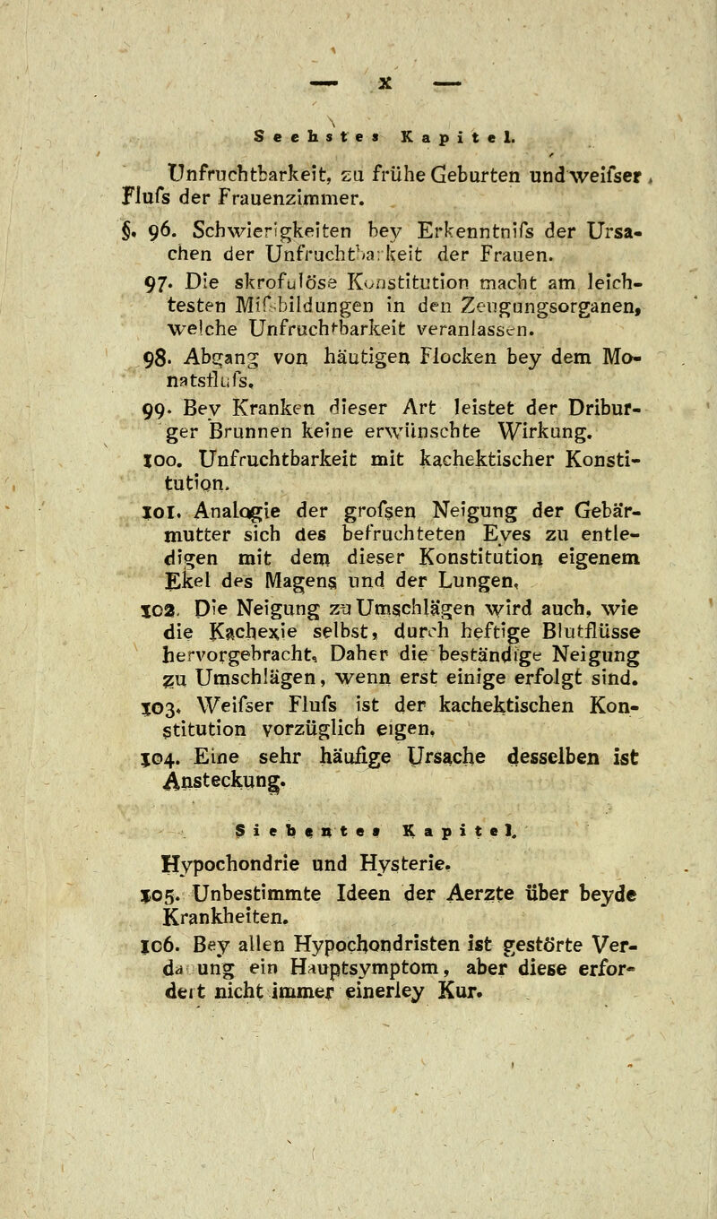 \ Sechstes Kapitel. Unfruchtbarkeit, zu frühe Geburten undweifser FJufs der Frauenzimmer. $. 96. Schwierigkeiten bey Erkenntnifs der Ursa- chen der Unfruchtbarkeit der Frauen. 97. Die skrofulöse Konstitution macht am leich- testen Mißbildungen in den Zeugungsorganen, welche Unfruchtbarkeit veranlassen. 98. Ab^an^ von häutigen Flocken bey dem Mo- na tsilufs, 99. Bey Kranken dieser Art leistet der Dribur- ger Brunnen keine erwünschte Wirkung. 100. Unfruchtbarkeit mit kachektischer Konsti- tution. 101. Anaiqgie der grofsen Neigung der Gebär- mutter sich des befruchteten Eyes zu entle- digen mit dem dieser Konstitution eigenem Ekel des Magens und der Lungen, 102. Die Neigung zu Umschlägen wird auch, wie die Kachexie selbst, durch heftige Blutflüsse hervorgebracht. Daher die beständige Neigung zu Umschlägen, wenn erst einige erfolgt sind. J03« Weifser Flufs ist der kachektischen Kon- stitution vorzüglich eigen, J04. Eine sehr häufige Ursache desselben ist Ansteckung. Siebente» Kapitel. Hypochondrie und Hysterie, 105. Unbestimmte Ideen der Aerzte über bey de Krankheiten. ic6. Bey allen Hypochondristen ist gestörte Ver- da ung ein Hauptsymptom, aber diese erfor« deit nicht immer einerley Kur.