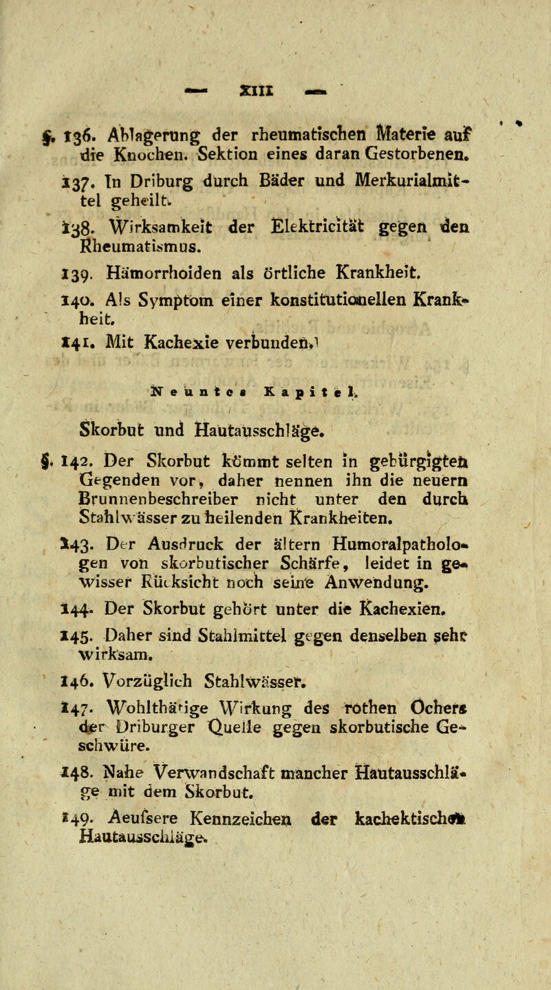 §, 136. Ablagerung der rheumatischen Materie auf die Knochen. Sektion eines daran Gestorbenen. 137. In Driburg durch Bäder und Merkuriaknit- tel geheilt» *38. Wirksamkeit der Elektricitafc gegen den Rheumatismus. 139. Hämorrhoiden als örtliche Krankheit. 14a. Als Symptom einer konstitutionellen Krank» heit. 141. Mit Kachexie verbunden.i Neunte« Kapitel. Skorbut und Hautausschläge. §. 142. Der Skorbut kömmt selten in gebürgigteji Gegenden vor, daher nennen ihn die neuern Brunnenbeschreiber nicht unter den durch Stahlwässer zu heilenden Krankheiten. *43- Dfr Ausdruck der altern Humoralpatholo* gen von skorbutischer Schärfe, leidet in ge* wisser Rücksicht noch sehte Anwendung. 144. Der Skorbut gehört unter die Kachexien. 145. Daher sind Stahlmittel gegen denselben seht wirksam. 146. Vorzuglich Stahl Wässer. 147. Wohltbärige Wirkung des rothen Ocher* djer Driburger Quelle gegen skorbutische Ge- schwüre. 148. Nahe Verwandschaft mancher Hautausschlag ge mit dem Skorbut. «49. Aeufsere Kennzeichen der kachektischÄ Hautausschläge.