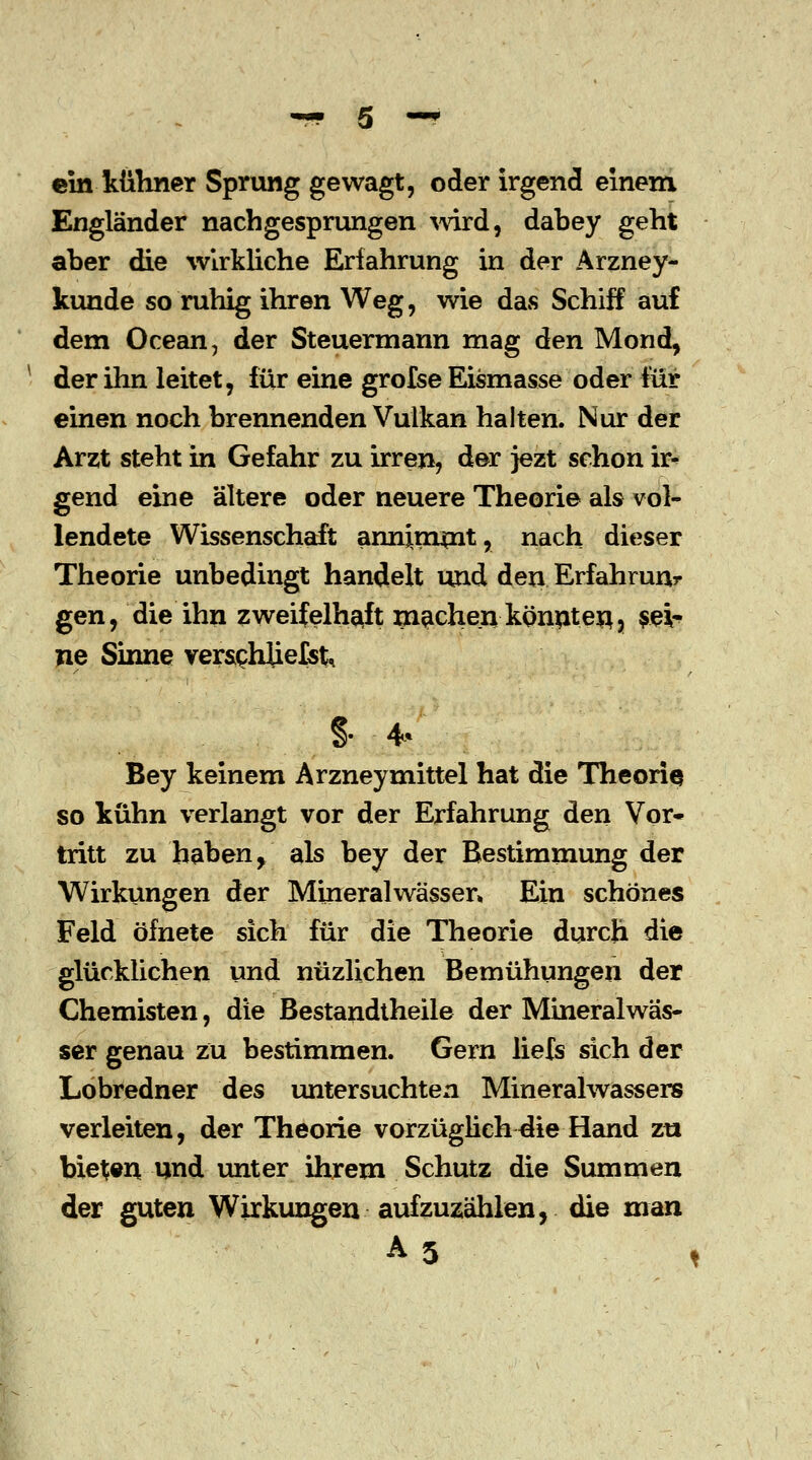 ein kühner Sprung gewagt, oder irgend einem Engländer nachgesprungen wird, dabey geht aber die wirkliche Erfahrung in der Arzney- kunde so ruhig ihren Weg, wie das Schiff auf dem Ocean, der Steuermann mag den Mond, der ihn leitet, für eine grofse Eismasse oder für einen noch brennenden Vulkan halten. Nur der Arzt steht in Gefahr zu irren, der jezt schon ir- gend eine ältere oder neuere Theorie als vol- lendete Wissenschaft annimmt, nach dieser Theorie unbedingt handelt und den Erfahrung gen, die ihn zweifelhaft machen könnten? sei- ne Sinne verschliefst, §. 4* Bey keinem Arzneymittel hat die Theorie so kühn verlangt vor der Erfahrung den Vor- tritt zu haben y als bey der Bestimmung der Wirkungen der Mineralwässer» Ein schönes Feld öfnete sich für die Theorie durch die glücklichen und nüzlichen Bemühungen der Chemisten, die Bestandteile der Mineralwäs- ser genau zu bestimmen. Gern liefs sich der Lobredner des untersuchten Mineralwassers verleiten, der Theorie vorzüglich^ie Hand zu biegen und unter ihrem Schutz die Summen der guten Wirkungen aufzuzählen, die man