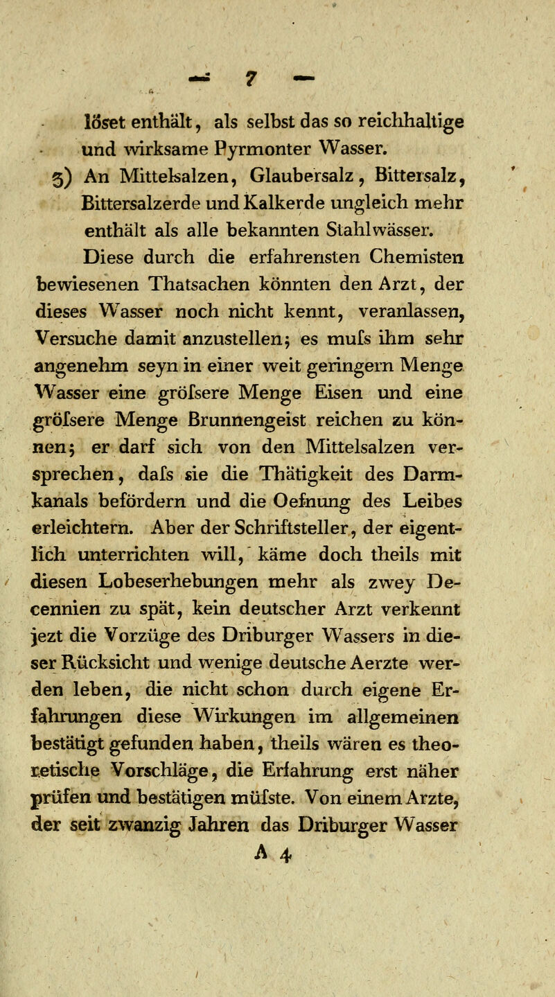löset enthält, als selbst das so reichhaltige und wirksame Pyrmonter Wasser. 5) An Mittelsalzen, Glaubersalz, Bittersalz, Bittersalzerde und Kalkerde ungleich mehr enthält als alle bekannten Stahlwässer. Diese durch die erfahrensten Chemisten bewiesenen Thatsachen könnten den Arzt, der dieses Wasser noch nicht kennt, veranlassen, Versuche damit anzustellen $ es mufs ihm sehr angenehm seyn in einer weit geringein Menge Wasser eine gröfsere Menge Eisen und eine gröfsere Menge Brunnengeist reichen zu kön- nen; er darf sich von den Mittelsalzen ver- sprechen, dafs sie die Thätigkeit des Darm- kanals befördern und die Oefnung des Leibes erleichtern. Aber der Schriftsteller, der eigent- lich unterrichten will, käme doch theils mit diesen Lobeserhebungen mehr als zwey De- cennien zu spät, kein deutscher Arzt verkennt }ezt die Vorzüge des Driburger Wassers in die- ser Rücksicht und wenige deutsche Aerzte wer- den leben, die nicht schon durch eigene Er- fahrungen diese Wirkungen im allgemeinen bestätigt gefunden haben, theils wären es theo- retische Vorschläge, die Erfahrung erst näher prüfen und bestätigen müfste. Von einem Arzte, der seit zwanzig Jahren das Driburger Wasser A 4