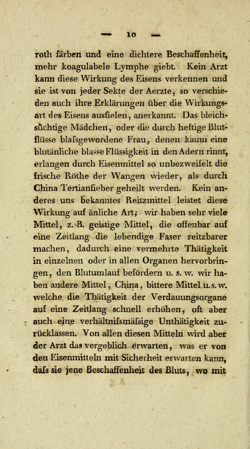 roth färben und eine dichtere Beschaffenheit, mehr koagulabele Lymphe giebt. Kein Arzt kann diese Wirkung des Eisens verkennen und sie ist von jeder Sekte der Aerzte, so verschie- den auch ihre Erklärungen über die Wirkungs- art des Eisens ausfielen, anerkannt. Das bleich- suchtige Mädchen, oder die durch heftige Blut- flüsse blafsgewordene Frau, denen kaum eine blutänliche blasse Flüssigkeit in den Adern rinnt, erlangen durch Eisenmittel so unbezweifelt die frische Pvöthe der Wangen wieder, als durch China Tertianfieber geheilt werden. Rein an- deres uns bekanntes Reitzmittel leistet diese Wirkung auf änliche Art; wir haben sehr viele Mittel, z.B. geistige Mittel, die offenbar auf eine Zeitlang die lebendige Faser reitzbarer machen, dadurch eine vermehrte- Thätigkeit in einzelnen oder in allen Organen hervorbrin- gen, den Blutumlaüf befördern u. s. w. wir ha- ben andere Mittel, China, bittere Mittel u.s.w. welche die Thätigkeit der Verdauungsorgane auf eine Zeitlang schnell erhöhen, oft aber auch e)n,e verhältnifsmäfsige Unthätigkeit zu- rücklassen, Von allen diesen Mitteln wird aber der Arzt das vergeblich, erwarten, was er von den Eisenmitteln mit Sicherheit erwarten kann, dafs sie jene Beschaffenheit des Bluts, wo mit