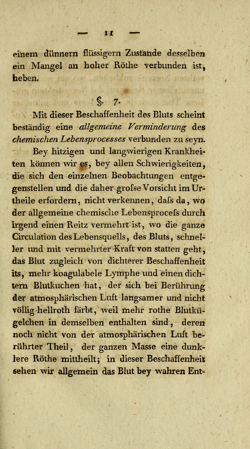 einem dünnern flüssigem Zustande desselben ein Mangel an hoher Röthe verbunden ist, heben. §• 7. Mit dieser Beschaffenheit des Bluts scheint beständig eine allgemeine Verminderung des chemischen Lebensprocesses verbunden zu seyn. Bey hitzigen und langwierigen Krankhei- ten können wir es, bey allen Schwierigkeiten, die sich den einzelnen Beobachtungen entge- genstellen und die daher grofse Vorsicht imUr- theile erfordern, nicht Verkennen, dafs da, wo der allgemeine chemische Lebensprocefs durch irgend einen Reitz vermehrt ist, wo die ganze Circulation des Lebensquells, des Bluts, schnel- ler und mit vermehrter Kraft von statten geht, das Blut zugleich von dichterer Beschaffenheit its, mehr koagulabele Lymphe und einen dich- tem Blutkuchen hat, der sich bei Berührung der atmosphärischen Luft langsamer und nicht völlig hellroth färbt, weil mehr rothe Blutkü- gelchen in demselben enthalten sind, deren noch nicht von der atmosphärischen Luft be- rührter Theil, der ganzen Masse eine dunk- lere Röthe mittheilt} in dieser Beschaffenheit sehen wir allgemein das Blut bey wahren Ent-