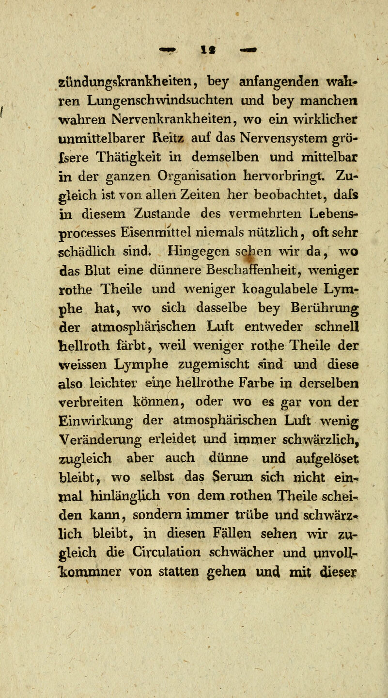 «9*. It —• Zündungskrankheiten, bey anfangenden wah- ren Lungenschwindsüchten und bey manchen wahren Nervenkrankheiten, wo ein wirklicher unmittelbarer Reitz auf das Nervensystem grö- Isere Thätigkeit in demselben und mittelbar in der ganzen Organisation hervorbringt. Zu- gleich ist von allen Zeiten her beobachtet, dafs in diesem Zustande des vermehrten Lebens- processes Eisenmittel niemals nützlich, oft sehr schädlich sind. Hingegen sehen wir da, wo das Blut eine dünnere Beschaffenheit, weniger rothe Theile und weniger koagulabele Lym- phe hat, wo sich dasselbe bey Berührung der atmosphärischen Luft entweder schnell hellroth färbt, weil weniger rothe Theile der weissen Lymphe zugemischt sind und diese also leichter eine hellrothe Farbe in derselben verbreiten können, oder wo es gar von der Einwirkung der atmosphärischen Luft wenig Veränderung erleidet und immer schwärzlich, zugleich aber auch dünne und aufgelöset bleibt, wo selbst das Serum sich nicht ein- mal hinlänglich von dem rothen Theile schei- den kann, sondern immer trübe und schwärz* lieh bleibt, in diesen Fällen sehen wir zu- gleich die Circulation schwächer und unvoll- 'kommner von statten gehen und mit dieser