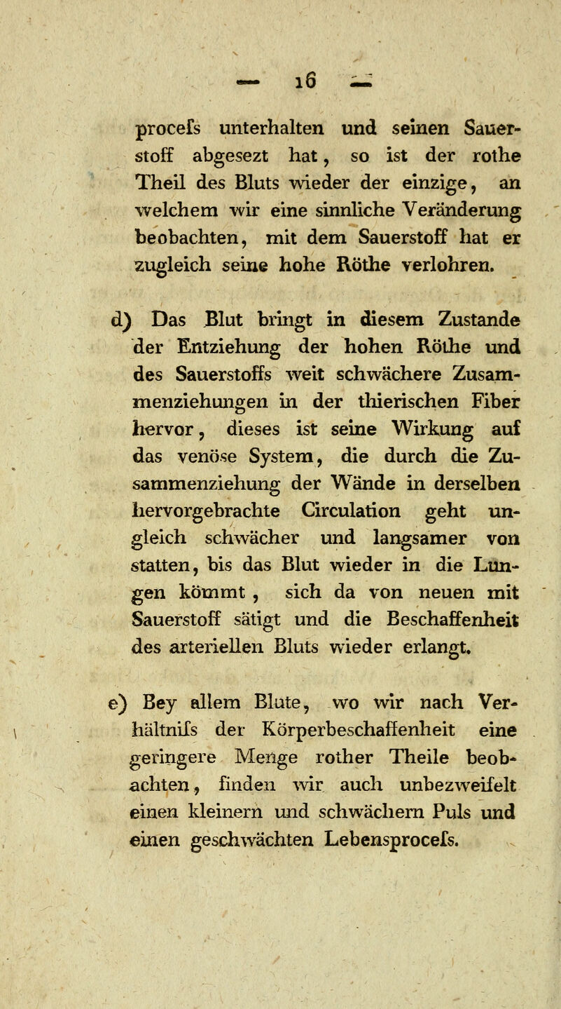 procefs unterhalten und seinen Sauer- stoff abgesezt hat, so ist der rothe Theil des Bluts wieder der einzige, an welchem wir eine sinnliche Veränderung beobachten, mit dem Sauerstoff hat er zugleich seine hohe Röthe verlohren. d) Das Blut bringt in diesem Zustande der Entziehung der hohen Röthe und des Sauerstoffs weit schwächere Zusam- menziehungen in der thierischen Fiber hervor, dieses ist seine Wirkung auf das venöse System, die durch die Zu- sammenziehung der Wände in derselben hervorgebrachte Circulation geht un- gleich schwächer und langsamer von statten, bis das Blut wieder in die Lun- gen kömmt , sich da von neuen mit Sauerstoff sätigt und die Beschaffenheit des arteriellen Bluts wieder erlangt. e) Bey allem Blute, wo wir nach Ver- hältnils der Körperbeschaffenheit eine geringere Menge rother Theile beob- achten, finden wir auch unbezweifelt einen kleinern und schwachem Puls und einen geschwächten Lebensprocefs.