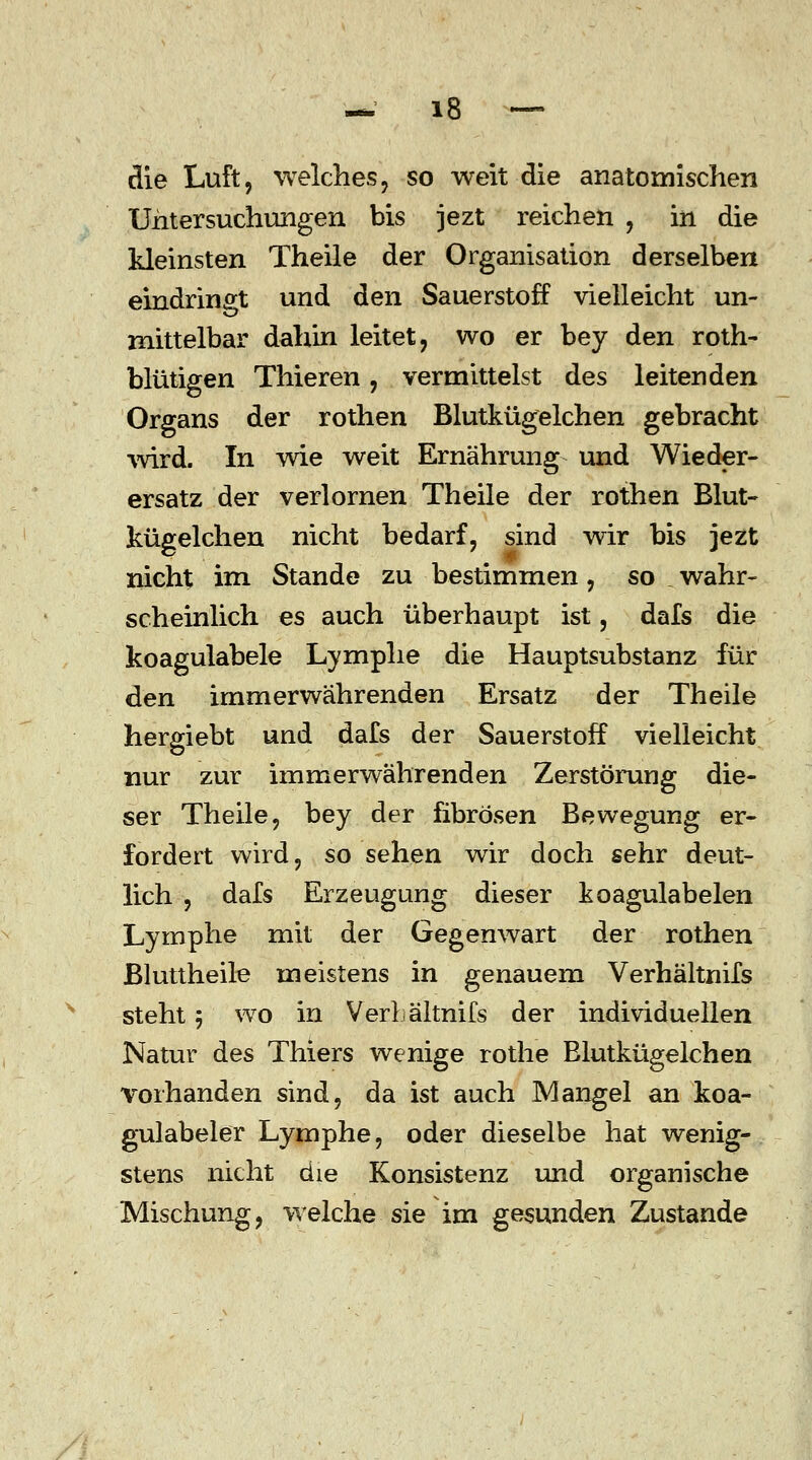 die Luft, welches, so weit die anatomischen Untersuchungen bis jezt reichen , in die kleinsten Theile der Organisation derselben eindringt und den Sauerstoff vielleicht un- mittelbar dahin leitet, wo er bey den roth- blutigen Thieren, vermittelst des leitenden Organs der rothen Blutkügelchen gebracht wird. In wie weit Ernährung und Wieder- ersatz der verlornen Theile der rothen Blut- kügelchen nicht bedarf, sind wir bis jezt nicht im Stande zu bestimmen, so wahr- scheinlich es auch überhaupt ist, dafs die koagulabele Lymphe die Hauptsubstanz für den immerwährenden Ersatz der Theile hergiebt und dafs der Sauerstoff vielleicht nur zur immerwährenden Zerstörung die- ser Theile, bey der fibrösen Bewegung er- fordert wird, so sehen wir doch sehr deut- lich , dafs Erzeugung dieser koagulabelen Lymphe mit der Gegenwart der rothen Bluttheile meistens in genauem Verhältnifs steht 5 wo in Verl ältnifs der individuellen Natur des Thiers wenige rothe Blutkügelchen vorhanden sind, da ist auch Mangel an koa- gulabeler Lymphe, oder dieselbe hat wenig- stens nicht die Konsistenz und organische Mischung, welche sie im gesunden Zustande