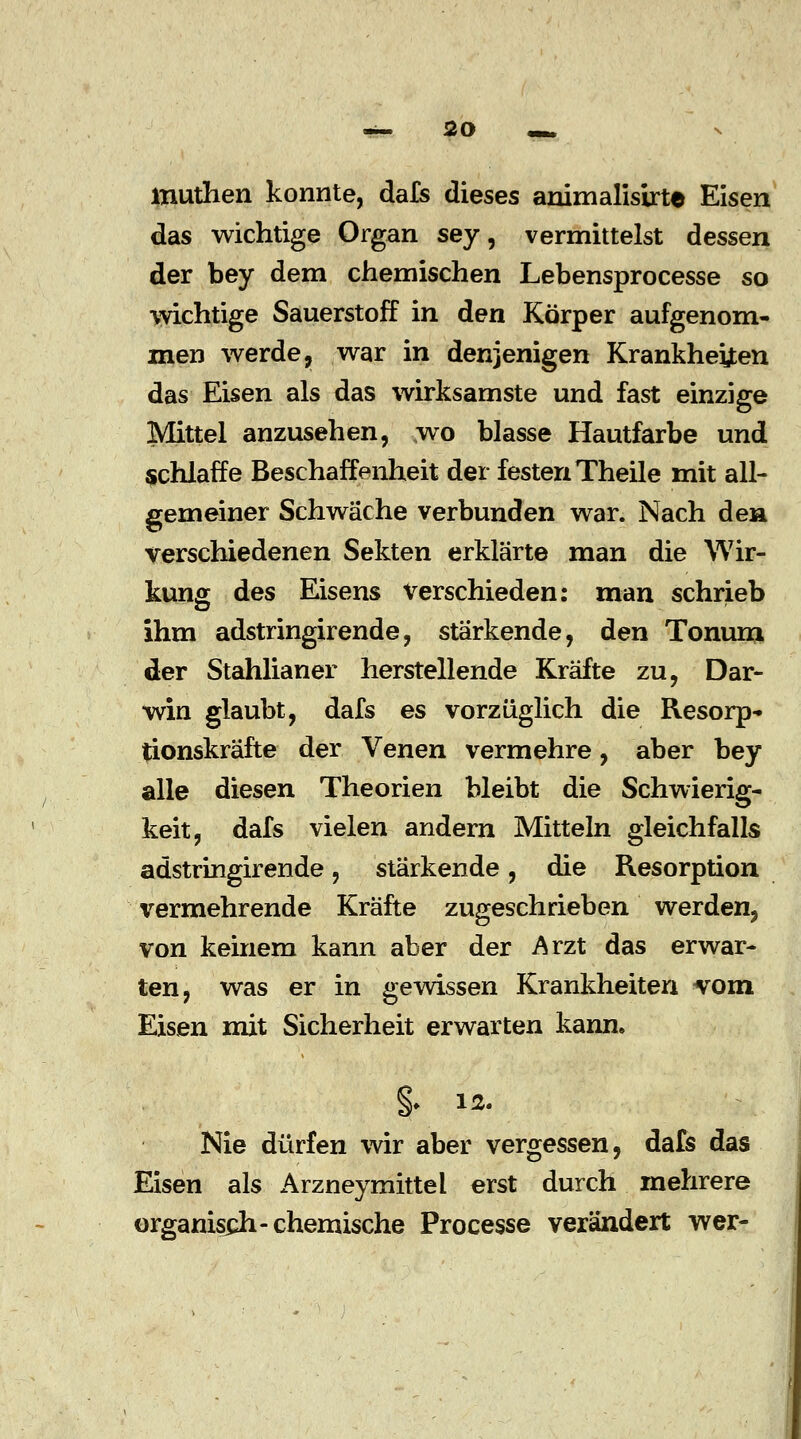 muthen konnte, dafs dieses animalisirte Eisen das wichtige Organ sey, vermittelst dessen der bey dem chemischen Lebensprocesse so •wichtige Sauerstoff in den Körper aufgenom- men werde, war in denjenigen Krankheiten das Eisen als das wirksamste und fast einzige Mittel anzusehen, wo blasse Hautfarbe und schlaffe Beschaffenheit der festen Theile mit all- gemeiner Schwäche verbunden war. Nach den verschiedenen Sekten erklärte man die Wir- kung des Eisens Verschieden: man schrieb ihm adstringirende, stärkende, den Tonum der Stahlianer herstellende Kräfte zu, Dar- win glaubt, dafs es vorzüglich die Resorp- tionskräfte der Venen vermehre, aber bey alle diesen Theorien bleibt die Schwierig- keit, dafs vielen andern Mitteln gleichfalls adstringirende, stärkende, die Resorption vermehrende Kräfte zugeschrieben werden, von keinem kann aber der Arzt das erwar- ten, was er in gewissen Krankheiten vom Eisen mit Sicherheit erwarten kann. §• 12. Nie dürfen wir aber vergessen, dafs das Eisen als Arzneymittel erst durch mehrere organisch-chemische Processe verändert wer-