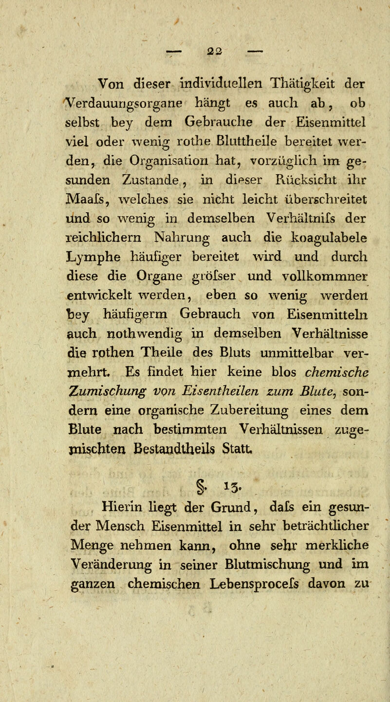 Von dieser individuellen Thätigkeit der Verdauurjgsorgane hängt es auch ab , ob selbst bey dem Gebrauche der Eisenmittel viel oder wenig rothe ßluttheile bereitet wer- den, die Organisation hat, vorzüglich im ge- sunden Zustande, in dieser Rücksicht ihr Maafs, welches sie nicht leicht überschreitet und so wenig in demselben Verhältnifs der reichlichem Nahrung auch die koagulabele Lymphe häufiger bereitet wird und durch diese die Organe gröfser und vollkommner entwickelt werden, eben so wenig werden bey haufigerm Gebrauch von Eisenmitteln auch nothwendig in demselben Verhältnisse die rothen Theile des Bluts unmittelbar ver- mehrt. Es findet hier keine blos chemische Zumischung von Eisentheilen zum Blute, son- dern eine organische Zubereitung eines dem Blute nach bestimmten Verhältnissen zuge- mischten Bestandteils Statt §. *5. Hierin liegt der Grund, da£s ein gesun- der Mensch Eisenmittel in sehr beträchtlicher Menge nehmen kann, ohne sehr merkliche Veränderung in seiner Blutmischung und im ganzen chemischen Lebensprocefs davon zu