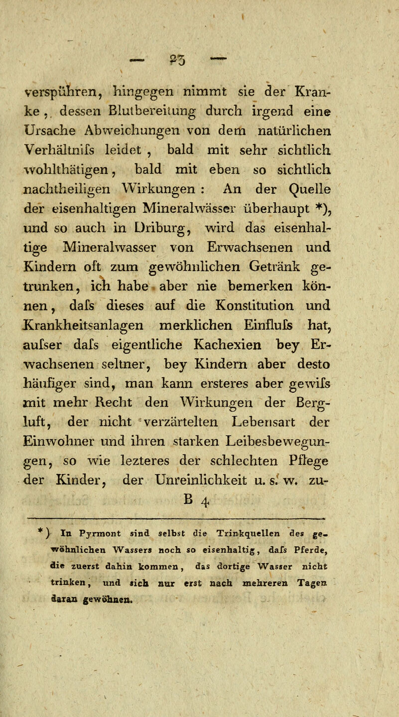 verspühren, hingegen nimmt sie der Kran- ke., dessen Blulbereitung durch irgend eine Ursache Abweichungen von dem natürlichen Verhältnifs leidet , bald mit sehr sichtlich wohlthätigen, bald mit eben so sichtlich nachtheiligen Wirkungen : An der Quelle der eisenhaltigen Mineralwässer überhaupt *), und so auch in Driburg, wird das eisenhal- tige Mineralwasser von Erwachsenen und Kindern oft zum gewöhnlichen Getränk ge- trunken , ich habe aber nie bemerken kön- nen , dafs dieses auf die Konstitution und Krankheitsanlagen merklichen Einfluls hat, aufser dafs eigentliche Kachexien bey Er- wachsenen seltner, bey Kindern aber desto häufiger sind, man kann ersteres aber gewifs mit mehr Recht den Wirkungen der Berg- luft, der nicht verzärtelten Lebensart der Einwohner und ihren starken Leibesbewegun- gen, so wie lezteres der schlechten Pflege der Kinder, der Unreinlichkeit u. sl w. zu- B 4 *) In Pyrmont sind selbst die Trinkguellen des ge- wöhnlichen Wassers noch so eisenhaltig, dafs Pferde, die zuerst dahin kommen, das dortige Wasser nicht trinken, und sich nur erst nach mehreren Tagen daran gewännen.