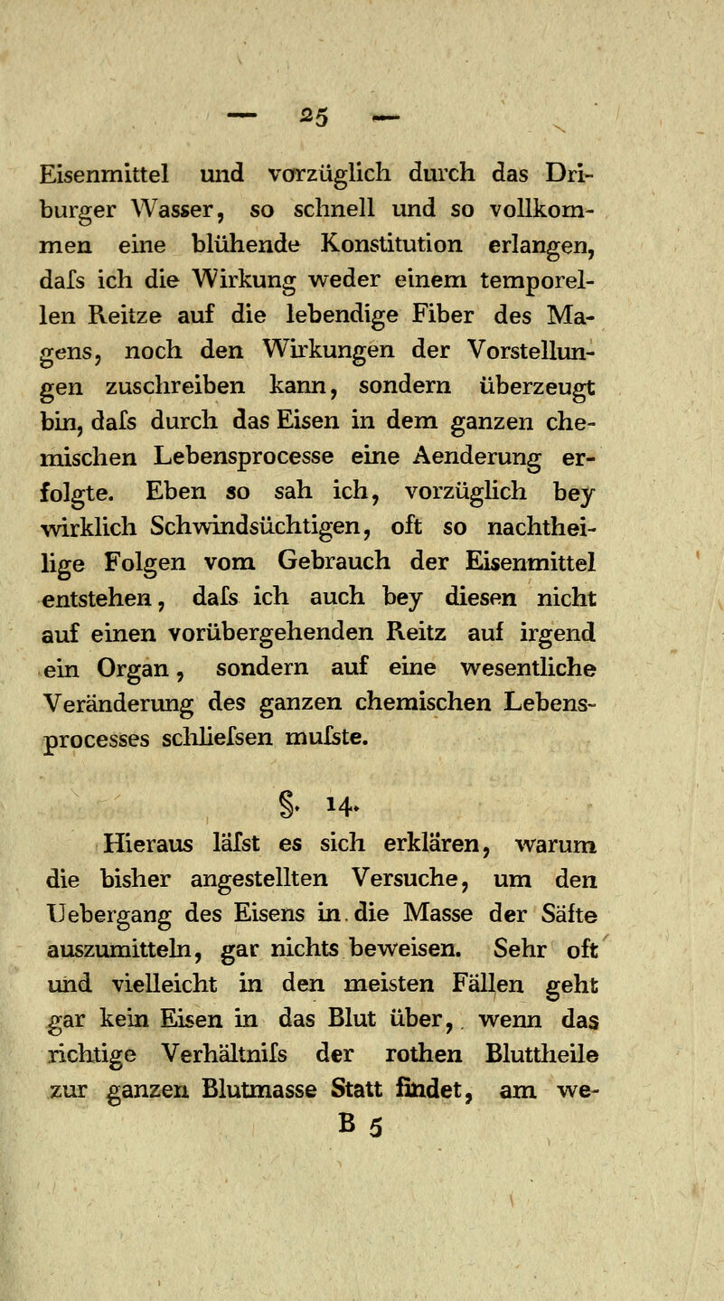 — ^5 — Eisenmittel und vorzüglich durch das Dri- burger Wasser, so schnell und so vollkom- men eine blühende Konstitution erlangen, dafs ich die Wirkung weder einem temporel- len Reitze auf die lebendige Fiber des Ma- gens, noch den Wirkungen der Vorstellun- gen zuschreiben kann, sondern überzeugt bin, dafs durch das Eisen in dem ganzen che- mischen Lebensprocesse eine Aenderung er- folgte. Eben so sah ich, vorzüglich bey wirklich Schwindsüchtigen, oft so nachthei- lige Folgen vom Gebrauch der Eisenmittel entstehen, dafs ich auch bey diesen nicht auf einen vorübergehenden Reitz auf irgend ein Organ, sondern auf eine wesentliche Veränderung des ganzen chemischen Lebens- processes schliefsen mufste. §. 14* Hieraus lafst es sich erklären, warum die bisher angestellten Versuche, um den Uebergang des Eisens in.die Masse der Säfte auszumitteln, gar nichts beweisen. Sehr oft und vielleicht in den meisten Fällen geht gar kein Eisen in das Blut über, wenn das richtige Verhältnifs der rothen Bluttheile zur ganzen Blutmasse Statt findet, am we- B5