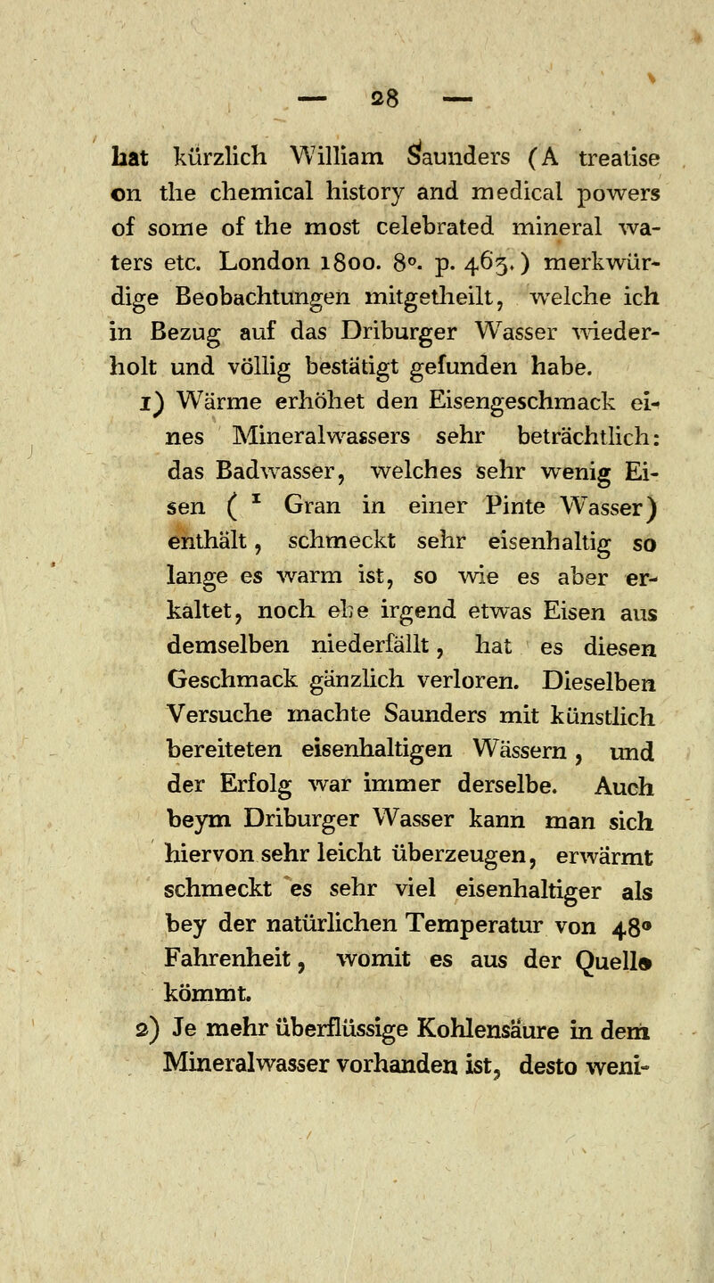 bat kürzlich William äaunders (A treatise on the chemical history and medical powers of some of the most celebrated mineral wa- ters etc. London 1800. 8°. p. 465,) merkwür- dige Beobachtungen mitgetheilt, welche ich in Bezug auf das Driburger Wasser wieder- holt und völlig bestätigt gefunden habe. 1) Wärme erhöhet den Eisengeschmack ei- nes Mineralwassers sehr beträchtlich: das Badwasser, welches sehr wenig Ei- sen ( I Gran in einer Pinte Wasser) enthält, schmeckt sehr eisenhaltig so lange es warm ist, so wie es aber er- kaltet, noch ehe irgend etwas Eisen aus demselben niederfällt, hat es diesen Geschmack gänzlich verloren. Dieselben Versuche machte Saunders mit künstlich bereiteten eisenhaltigen Wässern, und der Erfolg war immer derselbe. Auch beym Driburger Wasser kann man sich hiervon sehr leicht überzeugen, erwärmt schmeckt es sehr viel eisenhaltiger als bey der natürlichen Temperatur von 480 Fahrenheit, womit es aus der Quell« kömmt. 2) Je mehr überflüssige Kohlensäure in dem Mineralwasser vorhanden ist? desto wem-