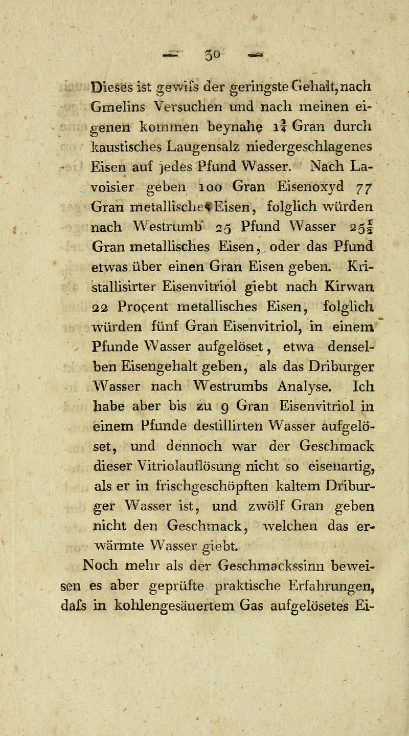 Dieses ist gewifs der geringste Gehall, nach Gmelins Versuchen und nach meinen ei- genen kommen beynahe li Gran durch kaustisches Laugensalz niedergeschlagenes Eisen auf }edes Pfund Wasser. Nach La- voisier geben iao Gran Eisenoxyd 77 Gran metallischef Eisen, folglich würden nach Westrumb' 25 Pfund Wasser 25 \ Gran metallisches Eisen, oder das Pfund etwas über einen Gran Eisen geben. Kri- stallisirter Eisenvitriol giebt nach Kirwan 22 Procent metallisches Eisen, folglich würden fünf Gran Eisenvitriol, in einem Pfunde Wasser aufgelöset, etwa densel- ben Eisengehalt geben, als das Driburger Wasser nach Westrumbs Analyse. Ich habe aber bis zu 9 Gran Eisenvitriol in einem Pfunde destillirten Wasser aufgelö- set, und dennoch war der Geschmack dieser Vitriolauflösung nicht so eisenartig, als er in frischgeschöpften kaltem Dribur- ger Wasser ist, und zwölf Gran geben nicht den Geschmack, welchen das er- wärmte Wasser giebt. Noch mehr als der Geschmackssinn bewei- sen es aber geprüfte praktische Erfahrungen, dafs in kohlengesäuertem. Gas aufgelösetes Ei-