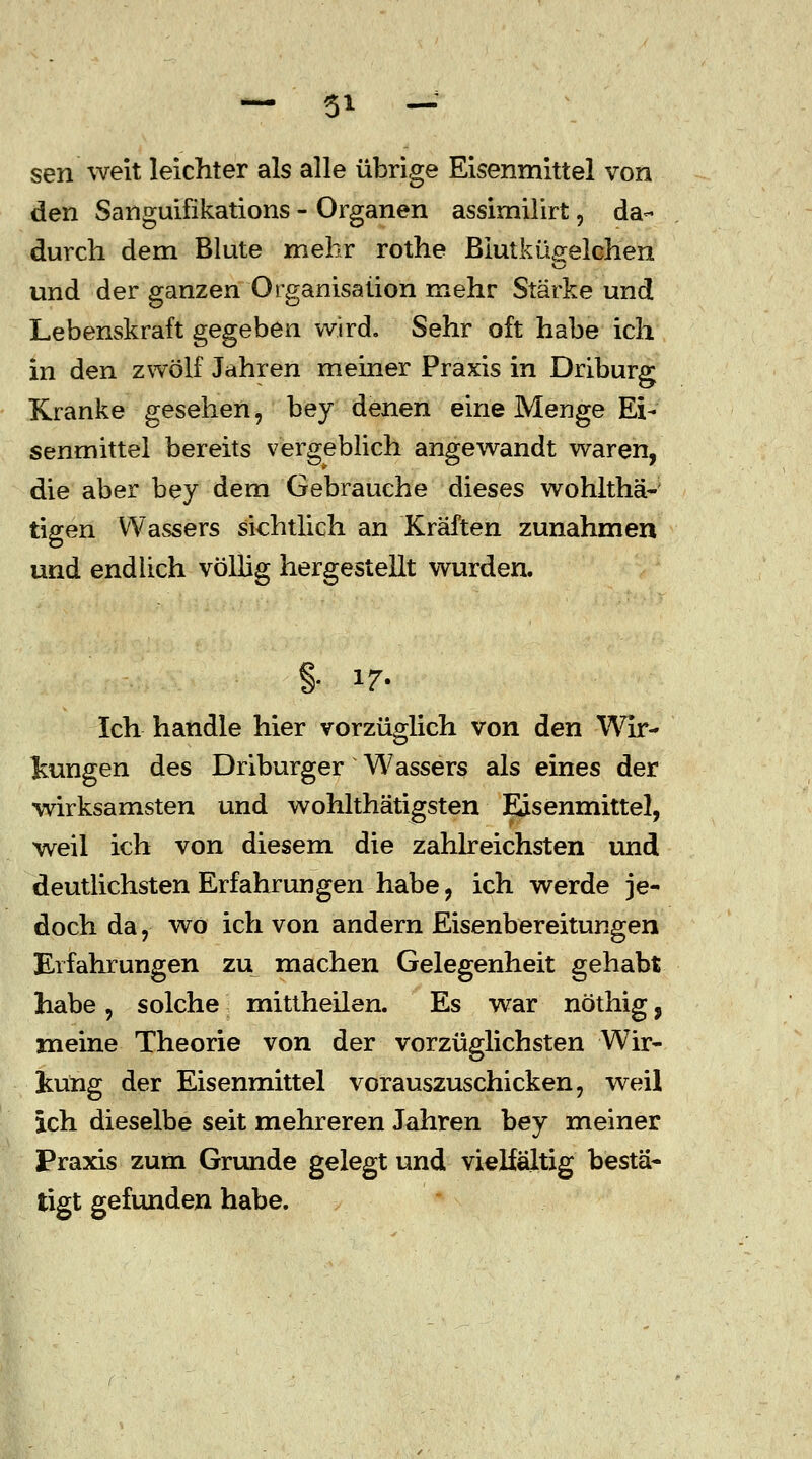 sen weit leichter als alle übrige Eisenmittel von den Sanguifikations - Organen assimilirt, da- durch dem Blute mehr rothe Biutkügelchen und der ganzen Organisation mehr Stärke und Lebenskraft gegeben wird. Sehr oft habe ich in den zwölf Jahren meiner Praxis in Driburg Kranke gesehen, bey denen eine Menge Ei- senmittel bereits vergeblich angewandt waren, die aber bey dem Gebrauehe dieses wohlthä- tigen Wassers sichtlich an Kräften zunahmen und endlich völlig hergestellt wurden. % 17. Ich handle hier vorzüglich von den Wir- kungen des Driburger Wassers als eines der wirksamsten und wohlthätigsten Eisenmittel, weil ich von diesem die zahlreichsten und deutlichsten Erfahrungen habe, ich werde je- doch da, wo ich von andern Eisenbereitungen Erfahrungen zu machen Gelegenheit gehabt habe, solche mittheilen. Es war nöthig, meine Theorie von der vorzüglichsten Wir- kung der Eisenmittel vorauszuschicken, weil ich dieselbe seit mehreren Jahren bey meiner Praxis zum Grunde gelegt und vielfältig bestä- tigt gefunden habe.