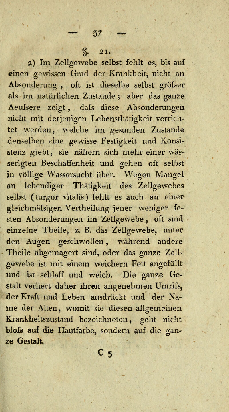 — 5? — §• 21. ä) Im Zellgewebe selbst fehlt es, bis auf einen gewissen Grad der Krankheit, nicht an Absonderung , oft ist dieselbe selbst gröfser als im natürlichen Zustande 5 aber das ganze Aeufsere zeigt, dafs diese Absonderungen nicht mit derjenigen Lebensthätigkeit verrich- tet werden, welche im gesunden Zustande denselben eine gewisse Festigkeit und Konsi- stenz giebt, sie nähern sich mehr einer wäs- serigten Beschaffenheit und gehen oft selbst in völlige Wassersucht über. Wegen Mangel an lebendiger Thätigkeit des Zellgewebes selbst (turgor vitalis) fehlt es auch an einer gleichmäfsigen Vertheilung jener weniger fe- sten Absonderungen im Zellgewebe, oft sind einzelne Theile, z. B. das Zellgewebe, unter den Augen geschwollen, während andere Theile abgemagert sind, oder das ganze Zell- gewebe ist mit einem weichern Fett angefüllt und ist schlaff und weich. Die ganze Ge- stalt verliert daher ihren angenehmen Umrifs, der Kraft und Leben ausdrückt und der Na- me der Alten, womit sie diesen allgemeinen Krankheitszustand bezeichneten, geht nicht blofs auf die Hautfarbe, sondern auf die gan- ze Gestalt