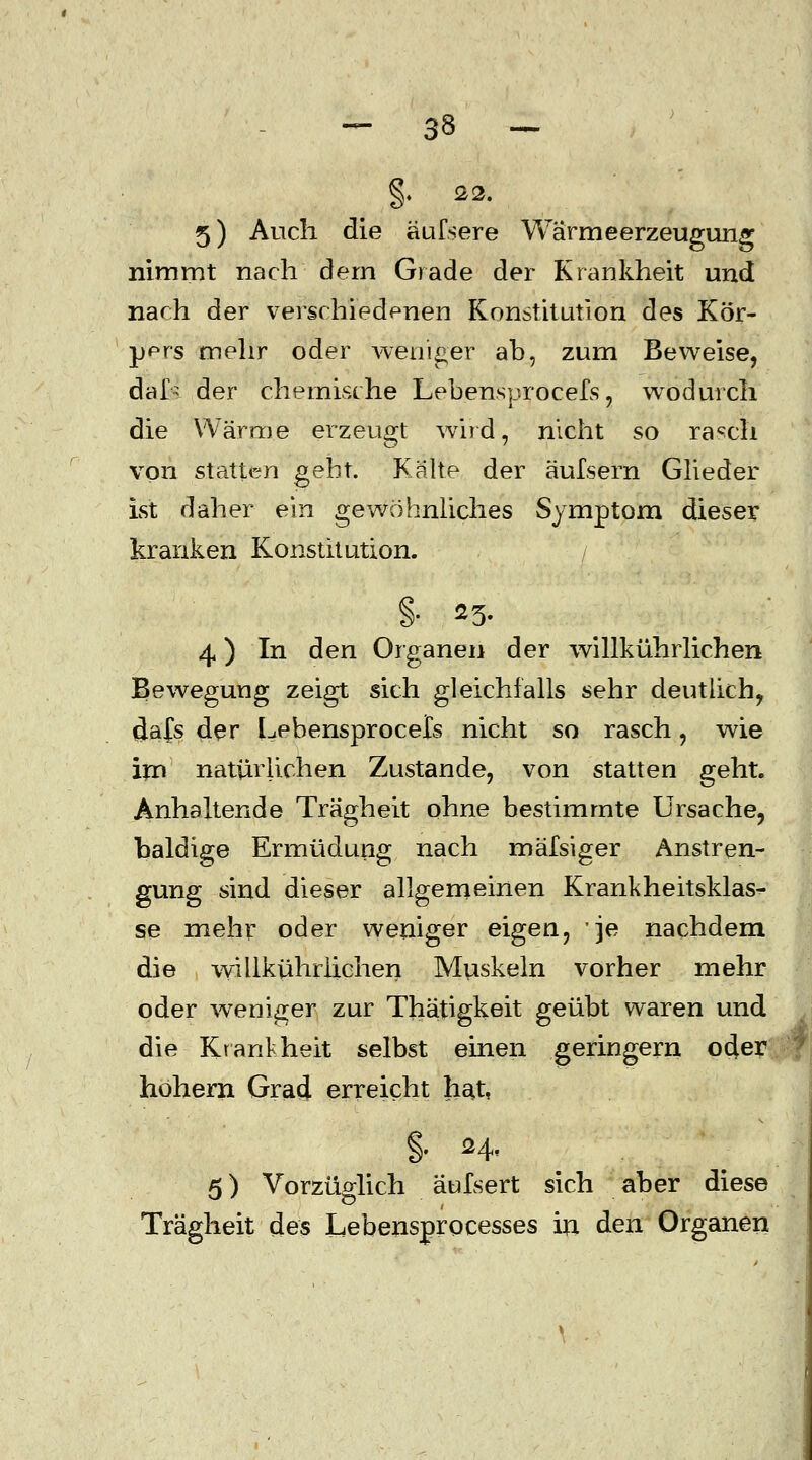 §. 22. 5) Auch die äufsere Wärmeerzeugung nimmt nach dem Grade der Krankheit und nach der verschiedenen Konstitution des Kör- pprs mehr oder weniger ab, zum Beweise, däls der chemische Lebensprocefs, wodurch die Wärme erzeugt wird, nicht so ra^ch von statten gebt. Kälte der äulsern Glieder ist daher ein gewöhnliches Symptom dieser kranken Konstitution. / §• 25- 4) In den Organen der willkührlichen Bewegung zeigt sich gleichfalls sehr deutlich, clafs der L.ebensprocets nicht so rasch, wie im natürlichen Zustande, von statten geht. Anhaltende Trägheit ohne bestimmte Ursache, baldige Ermüdung nach mälsiger Anstren- gung sind dieser allgemeinen Krankheitsklas- se mehr oder weniger eigen, je nachdem die willkührlichen Muskeln vorher mehr oder weniger zur Thätigkeit geübt waren und die Krankheit selbst einen geringern oder hohem Grad erreicht hat, §. 24< 5) Vorzüglich äufsert sich aber diese Trägheit des Lebensprocesses in den Organen