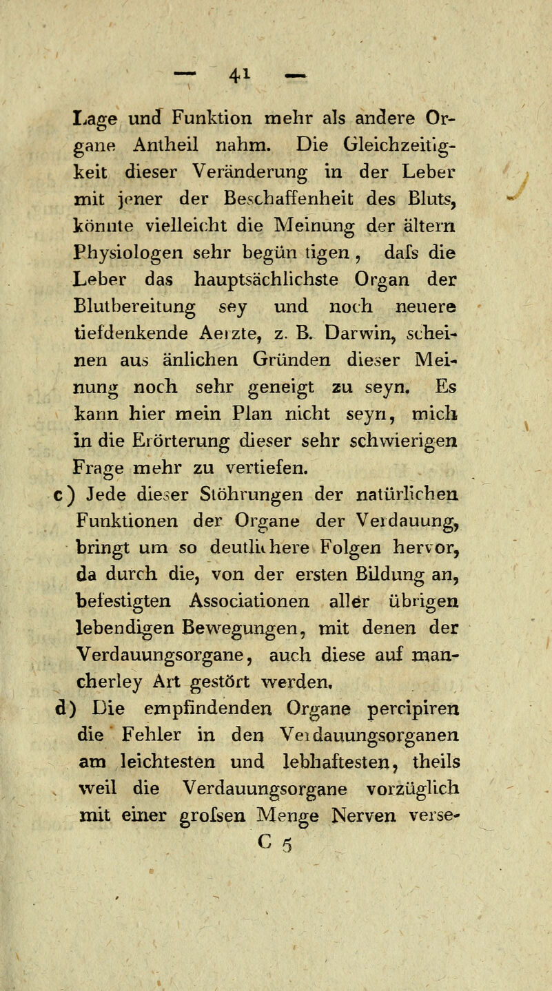 Lage und Funktion mehr als andere Or- gane Antheil nahm. Die Gleichzeitig- keit dieser Veränderung in der Leber mit jener der Beschaffenheit des Bluts, könnte vielleicht die Meinung der altern Physiologen sehr begün tigen , dafs die Leber das hauptsächlichste Organ der Blutbereitung sey und noch neuere tiefdenkende Aeizte, z. B. Darwin, schei- nen aus änlichen Gründen dieser Mei- nung noch sehr geneigt zu seyn. Es kann hier mein Plan nicht seyn, mich in die Erörterung dieser sehr schwierigen Frage mehr zu vertiefen. c) Jede dieser Stöhrungen der natürlichen Funktionen der Organe der Verdauung, bringt um so deutlichere Folgen hervor, da durch die, von der ersten Bildung an, befestigten Associationen aller übrigen lebendigen Bewegungen, mit denen der Verdauungsorgane, auch diese auf man- cherley Art gestört werden, d) Die empfindenden Organe percipiren die Fehler in den Veidauungsorganen am leichtesten und lebhaftesten, theils , weil die Verdauungsorgane vorzüglich mit einer grolsen Menge Nerven verse- C5