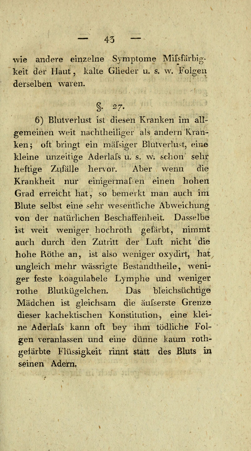 — 45 — ■wie andere einzelne Symptome Mifsfarbig- keit der Haut, kalte Glieder u. s. w. Folgen derselben waren. §• 27. 6) Blutverlust ist diesen Kranken im all- gemeinen weit nachtheiliger als andern Kran- ken 5 oft bringt ein mäfsiger Blutverlust, eine kleine unzeitige Aderlafs u. s. w. schon sehr heftige Zufälle hervor. Aber wenn die Krankheit nur einigermaßen einen hohen Grad erreicht hat, so bemerkt man auch im Blute selbst eine sehr wesentliche Abweichung von der natürlichen Beschaffenheit. Dasselbe ist weit weniger hochroth gefärbt, nimmt auch durch den Zutritt der Luft nicht die hohe Röthe an, ist also weniger oxydirt, hat ungleich mehr wässrigte Bestandteile, weni- ger feste köagulabele Lymphe und weniger rothe Blutkügelchen. Das bleichsüchtige Mädchen ist gleichsam die äufserste Grenze dieser kachektischen Konstitution, eine klei- ne Aderlafs kann oft bey ihm tödliche Fol- gen veranlassen und eine dünne kaum roth- gelarbte Flüssigkeit rinnt statt des Bluts in seinen Adern,