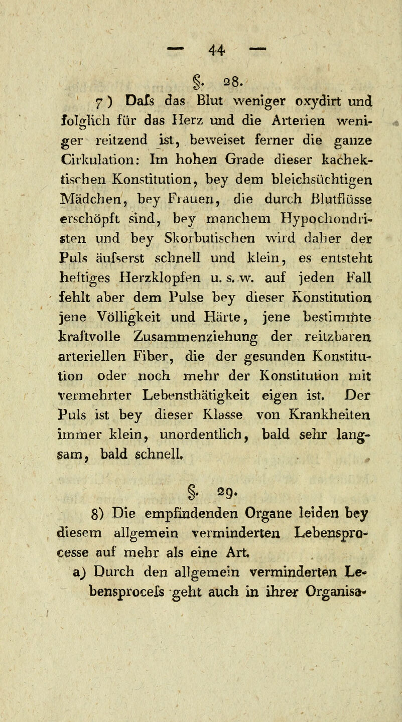 §. 28. 7) DaTs das Blut weniger oxydirt und folglich für das Herz und die Arterien weni- ger reitzend ist, beweiset ferner die ganze Cirkulation: Irn hohen Grade dieser kachek- tischen Konstitution, bey dem bleiehsüchtigen Mädchen, bey Frauen, die durch Blutflüsse erschöpft sind, bey manchem Hypochondrie «ten und bey Skorbutischen wird daher der Puls äufserst schnell und klein, es entsteht heitiges Herzklopfen u. s. w. auf jeden Fall fehlt aber dem Pulse bey dieser Konstitution jene Völligkeit und Härte, jene bestimmte kraftvolle Zusammenziehung der reitzbaren arteriellen Fiber, die der gesunden Konstitu- tion oder noch mehr der Konstitution mit vermehrter Lebensthätigkeit eigen ist. Der Puls ist bey dieser Klasse von Krankheiten immer klein, unordentlich, bald sehr lang- sam, bald schnell, §• 29- 8) Die empfindenden Organe leiden bey diesem allgemein verminderten Lebenspro- cesse auf mehr als eine Art a) Durch den allgemein verminderten Le- bensprocels geht auch in ihrer Organisa-