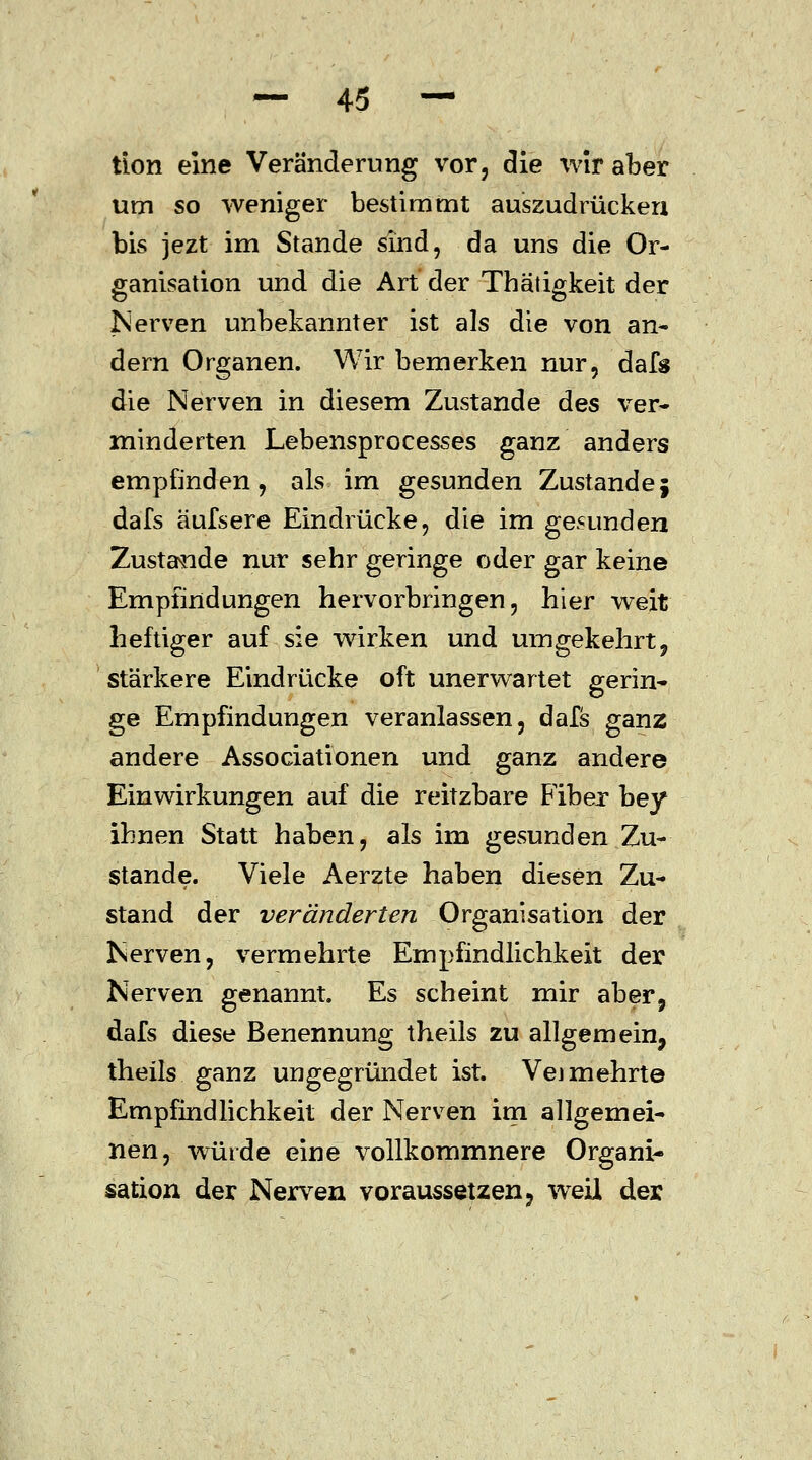 tion eine Veränderung vor, die wir aber um so weniger bestimmt auszudrücken bis jezt im Stande sind, da uns die Or- ganisation und die Art der Thätigkeit der Nerven unbekannter ist als die von an- dern Organen. Wir bemerken nur, dafs die Nerven in diesem Zustande des ver- minderten Lebensprocesses ganz anders empfinden, als im gesunden Zustandej dafs äufsere Eindrücke, die im gesunden Zustande nur sehr geringe oder gar keine Empfindungen hervorbringen, hier weit heftiger auf sie wirken und umgekehrt, stärkere Eindrücke oft unerwartet gerin- ge Empfindungen veranlassen, dafs ganz andere Associationen und ganz andere Einwirkungen auf die reitzbare Fiber bey ihnen Statt haben, als im gesunden Zu- stande. Viele Aerzte haben diesen Zu- stand der veränderten Organisation der Nerven, vermehrte Empfindlichkeit der Nerven genannt. Es scheint mir aber, dafs diese Benennung theils zu allgemein, theils ganz ungegründet ist. Vej mehrte Empfindlichkeit der Nerven im allgemei- nen, würde eine vollkommnere Organi- sation der Nerven voraussetzen, weil der