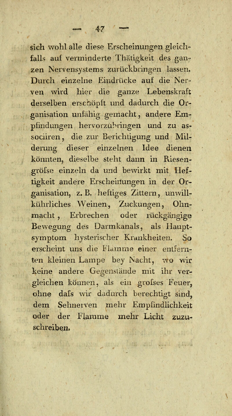 sich wohl alle diese Erscheinungen gleich- falls auf verminderte Thätigkeit des gan- zen Nervensystems zurückbringen lassen» Durch einzelne Eindrücke auf die Ner- ven wird hier die ganze Lebenskraft derselben erschöpft und dadurch die Or- ganisation unfähig gemacht , andere Em- pfindungen hervorzubringen und zu as- sociiren, die zur Berichtigung und Mil- derung dieser einzelnen Idee dienen könnten, dieselbe steht dann in Riesen- gröfse einzeln da und bewirkt mit Hef- tigkeit andere Erscheinungen in der Or- ganisation, z. B. heftiges Zittern, unwill- kührliches Weinen, Zuckungen, Ohn- macht , Erbrechen oder rückgängige Bewegung des Darmkanals, als Haupt- symptom hysterischer Krankheiten. So erscheint uns die Flamme einer entfern- ten kleinen Lampe bey Nacht, wo wir keine andere Gegenstände mit ihr ver- gleichen können, als ein grofses Feuer, ohne dafs wir dadurch berechtigt sind, dem Sehnerven mehr Empfindlichkeit oder der Flamme mehr Licht zuzu- schreiben»