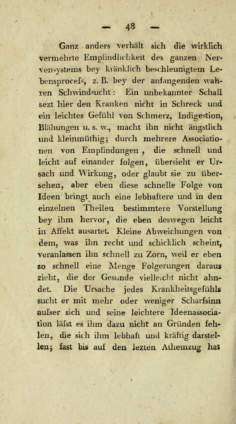 Ganz anders verhält sich die wirklich vermehrte Empfindlichkeit des ganzen Ner- vensystems bey kränklich beschleunigtem Le- bensprocef«, z. B. bey der anfangenden wah- ren Schwindsucht: Ein unbekannter Schall sezt hier den Kranken nicht in Schreck und ein leichtes Gefühl von Schmerz, Indigestion, Blähungen u. s. w., macht ihn nicht ängstlich und kleinmüthigj durch mehrere Associatio- nen von Empfindungen , die schnell und leicht auf einander folgen, übersieht er Ur- sach und Wirkung, oder glaubt sie zu über- sehen, aber eben diese schnelle Folge von Ideen bringt auch eine lebhaftere und in den einzelnen Theilen bestimmtere Vorstellung bey ihm hervor, die eben deswegen leicht in Affekt ausartet. Kleine Abweichungen von dem, was ihn recht und schicklich scheint, veranlassen ihn schnell zu Zorn, weil er eben so schnell eine Menge Folgerungen daraus zieht, die der Gesunde vielleicht nicht ahn- det. Die Ursache jedes Krankheitsgefühls sucht er mit mehr oder weniger Scharfsinn aufser sich und seine leichtere Ideenassocia- tion läfst es ihm dazu nicht an Gründen feh- len, die sich ihm lebhaft und kräftig darstel- len j fast bis auf den lezten Athemzug hal