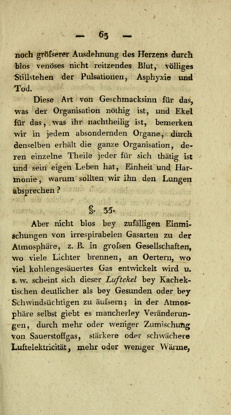 noch gröfserer Ausdehnung des Herzens durch blos venöses nicht reitzendes Blut, völliges Stillstehen der Pulsationen, Asphyxie und Tod. Diese Art von Geschmacksinn für das, was der Organisation nöthig ist, und Ekel für das, was ihr nachtheilig ist, bemerken wir in jedem absondernden Organe, durch denselben erhält die ganze Organisation, de- ren einzelne Theile jeder für sich thätig ist und sein eigen Leben hat, Einheit und Har- monie, warum sollten wir ihn den Lungen absprechen ? % 35- Aber nicht blos bey zufälligen Einmi- schungen von irrespirabelen Gasarten zu der Atmosphäre, z. ß. in grofsen Gesellschaften, wo viele Lichter brennen, an Oertern, wo viel kohlengesäuertes Gas entwickelt wird u. s, w. scheint sich dieser Luftekel bey Kachek- tischen deutlicher als bey Gesunden oder bey Schwindsüchtigen zu äufsernj in der Atmos- phäre selbst giebt es mancherley Veränderun- gen, durch mehr oder weniger Zumischung von Sauerstoffgas, stärkere oder schwächere Luftelektricität; mehr oder weniger Wärme,