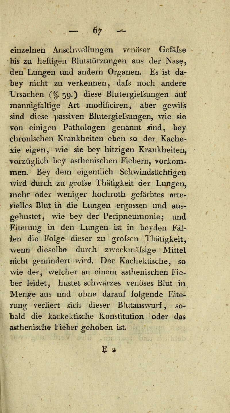 - 6/ - einzelnen Anschwellungen venöser Gefafse bis zu heftigen Blutstürzungen aus der Nase, den Lungen und andern Organen. Es ist da- bey nicht zu verkennen, dafs noch andere Ursachen (§> 59.) diese Blutergiefsungen auf mannigfaltige Art modificiren, aber gewifs sind diese passiven Blutergiefsungen, wie sie von einigen Pathologen genannt sind, bey chronischen Krankheiten eben so der Kache- xie eigen, wie sie bey hitzigen Krankheiten, vorzüglich bey asthenischen Fiebern, vorkom- men. Bey dem eigentlich Schwindsüchtigen wird durch zu grofse Thätigkeit der Lungen, mehr oder weniger hochroth gefärbtes arte- rielles Blut in die Lungen ergossen und aus- gehustet, wie bey der Peripneumonie 5 und Eiterung in den Lungen ist in bey den Fäl- len die Folge dieser zu grofsen Thätigkeit, wenn dieselbe durch zweckmafsige Mittel nicht gemindert wird. Der Kachektische, so wie der, welcher an einem asthenischen Fie- ber leidet, hustet schwarzes venöses Blut in, Menge aus und ohne darauf folgende Eite- rung verliert sich dieser Blutauswurf, so- bald die kackektische Konstitution oder das asthenische Fieber gehoben ist.