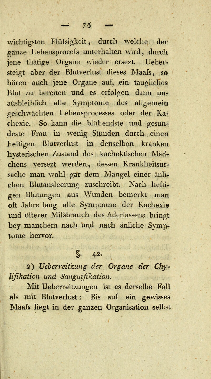 wichtigsten Flüfsigkeit, durch welche der ganze Lebensprocels unterhalten wird, durch jene thätige Organe wieder ersezt. Ueber-* steigt aber der Blutverlust dieses Maafs, so hören auch jene Organe auf, ein taugliches Blut zu bereiten und es erfolgen dann un- ausbleiblich alle Symptome des allgemein geschwächten Lebensprocesses oder der Ka- chexie. So kann die blühendste und gesun- deste Frau in wenig Stunden durch einen heftigen Blutverlust in denselben kranken hysterischen Zustand des kachektischen Mäd- chens versezt werden, dessen Krankheitsur- sache man wohl gar dem Mangel einer änlb- chen Blutausleerung zuschreibt. Nach hefti- gen Blutungen aus Wunden bemerkt man oft Jahre lang alle Symptome der Kachexie und öfterer Mifsbrauch des Aderlassens bringt bey manchem nach und nach änliche Symp- tome hervor, §. 4». Q) JJeberreit zun g der Organe der Chy^ Ufikation und Sanguifihation, Mit Ueberreitzungen ist es derselbe Fall als mit Blutverlust: Bis auf ein gewisses Maafs liegt in der ganzen Organisation selbst