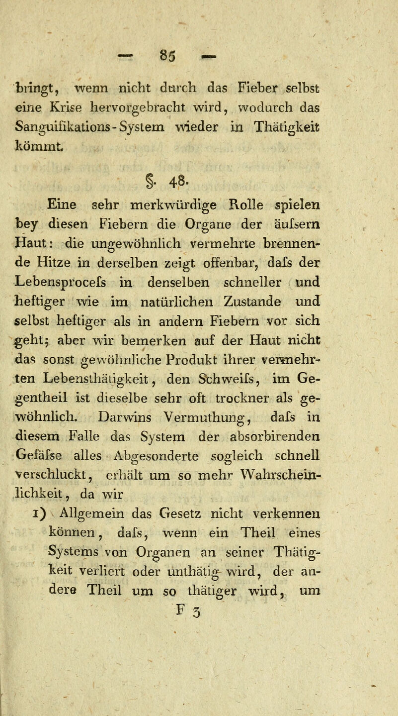 bringt, wenn nicht durch das Fieber selbst eine Krise hervorgebracht wird, wodurch das Sanguifikations-System wieder in Thätigkeit kömmt. §■ 48. Eine sehr merkwürdige Rolle spielen bey diesen Fiebern die Organe der äufsern Haut: die ungewöhnlich vermehrte brennen- de Hitze in derselben zeigt offenbar, dafs der Lebensprocefs in denselben schneller und heftiger wie im natürlichen Zustande und selbst heftiger als in andern Fiebern vor sich .geht 5 aber wir bemerken auf der Haut nicht das sonst gewöhnliche Produkt ihrer vermehr* ten Lebensthätigkeit, den Schweifs, im Ge- gentheil ist dieselbe sehr oft trockner als ge- wöhnlich. Darwins Vermuthung, dafs in diesem Falle das System der absorbirenden Gefäfse alles Abgesonderte sogleich schnell verschluckt, erhält um so mehr Wahrschein- lichkeit, da wir i) Allgemein das Gesetz nicht verkennen können, dafs, wenn ein Theil eines Systems von Organen an seiner Thätig- keit verliert oder unthätig-wird, der an- dere Theil um so thätiger wird, um F3