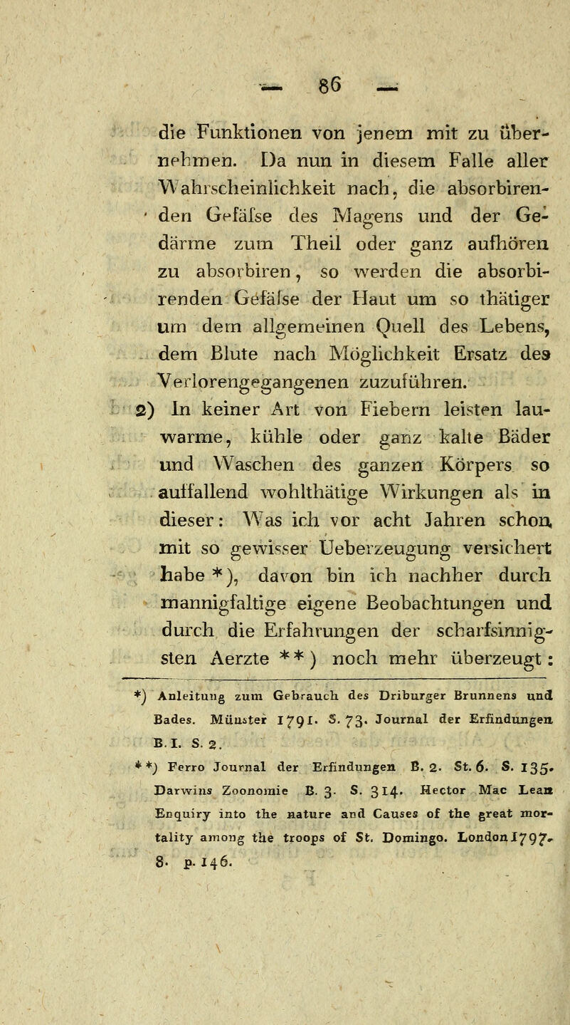 die Funktionen von jenem mit zu über- nehmen. Da nun in diesem Falle aller Wahrscheinlichkeit nach, die absorbiren- • den G^fäfse des Magens und der Ge- därme zum Theil oder ganz aufhören zu absorbiren j so werden die absorbi- renden Gefäfse der Haut um so thätiger um dein allgemeinen Quell des Lebens, dem Blute nach Möglichkeit Ersatz des Verlorengegangenen zuzuführen. 2) In keiner Art von Fiebern leisten lau- warme, kühle oder ganz kalte Bader und Waschen des ganzen Körpers so auffallend wohlthätige Wirkungen als in dieser: W7as ich vor acht Jahren schon, mit so gewisser Ueberzeugung versichert habe *), davon bin ich nachher durch mannigfaltige eigene Beobachtungen und durch die Erfahrungen der scharfsinnig- sten Aerzte **) noch mehr überzeugt: *) Anleitung zum Gebrauch des Driburger Brunnens und Bades. Muuster 1791. S. 73. Journal der Erfindungen, B.I. S. 2. **j Ferro Journal der Erfindungen B. 2. St. 6. S. 135. Darwins Zoonoraie B. 3. S. 314. Hector Mac Lean Enquiry into the nature and Causes of the great mor- tality among the troops of St. Domingo. London1797«- 8- p. 146.