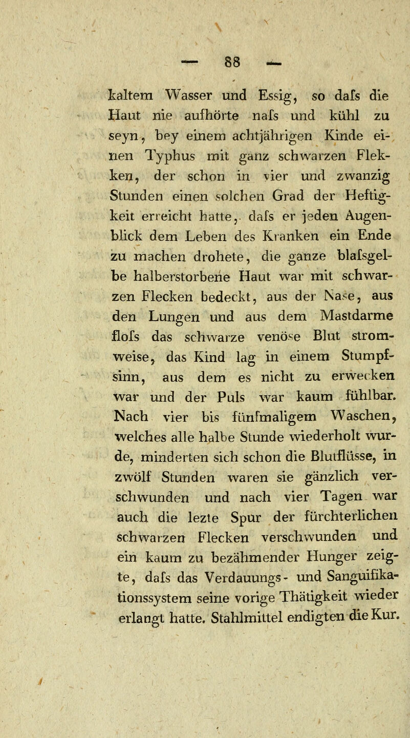 kaltem Wasser und Essig, so dafs die Haut nie aufhörte nafs und kühl zu seyn, bey einem achtjährigen Kinde ei- nen Typhus mit ganz schwarzen Flek- ken, der schon in vier und zwanzig Stunden einen solchen Grad der Heftig- keit erreicht hatte,, dafs er jeden Augen- blick dem Leben des Kranken ein Ende zu machen drohete, die ganze blafsgel- be halberstorberie Haut war mit schwar- zen Flecken bedeckt, aus der Nase, aus den Lungen und aus dem Mastdarme flofs das schwarze venöse Blut strom- weise, das Kind lag in einem Stumpf- sinn, aus dem es nicht zu erwecken war und der Puls war kaum fühlbar. Nach vier bis fünfmaligem Waschen, welches alle halbe Stunde wiederholt wur- de, minderten sich schon die Blutflüsse, in zwölf Stunden waren sie gänzlich ver- schwunden und nach vier Tagen war auch die lezte Spur der fürchterlichen schwarzen Flecken verschwunden und ein kaum zu bezähmender Hunger zeig- te, dafs das Verdauungs- und Sanguifika- tionssystem seine vorige Thätigkeit wieder erlangt hatte. Stahlmittel endigten die Kur.